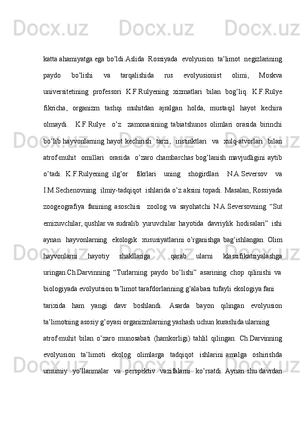 katta ahamiyatga ega bo’ldi.Aslida  Rossiyada  evolyusion  ta’limot  negizlarining
paydo     bo’lishi     va     tarqalishida     rus     evolyusionist     olimi,     Moskva
universitetining   professori   K.F.Rulyening   xizmatlari   bilan   bog’liq.   K.F.Rulye
fikricha,     organizm     tashqi     muhitdan     ajralgan     holda,     mustaqil     hayot     kechira
olmaydi.     K.F.Rulye     o’z     zamonasining   tabiatshunos   olimlari   orasida   birinchi
bo’lib hayvonlarning hayot  kechirish   tarzi,   instinktlari    va   xulq-atvorlari    bilan
atrof-muhit     omillari     orasida     o’zaro   chambarchas   bog’lanish   mavjudligini   aytib
o’tadi.   K.F.Rulyening   ilg’or     fikrlari     uning     shogirdlari     N.A.Seversov     va
I.M.Sechenovning  ilmiy-tadqiqot  ishlarida o’z aksini topadi. Masalan, Rossiyada
zoogeografiya   fanining   asoschisi     zoolog   va   sayohatchi   N.A.Seversovning   “Sut
emizuvchilar, qushlar va sudralib  yuruvchilar  hayotida  davriylik  hodisalari”  ishi
aynan    hayvonlarning    ekologik    xususiyatlarini  o’rganishga  bag’ishlangan.   Olim
hayvonlarni   hayotiy   shakllariga     qarab   ularni   klassifikatsiyalashga
uringan.Ch.Darvinning  “Turlarning  paydo  bo’lishi”  asarining  chop  qilinishi  va
biologiyada evolyutsion ta’limot tarafdorlarining g’alabasi tufayli ekologiya fani 
tarixida     ham     yangi     davr     boshlandi.     Asarda     bayon     qilingan     evolyusion
ta’limotning asosiy g’oyasi organizmlarning yashash uchun kurashida ularning 
atrof-muhit   bilan   o’zaro   munosabati   (hamkorligi)   tahlil   qilingan.   Ch.Darvinning
evolyusion     ta’limoti     ekolog     olimlarga     tadqiqot     ishlarini   amalga     oshirishda
umumiy   yo’llanmalar   va   perspektiv   vazifalarni   ko’rsatdi. Aynan shu davrdan 