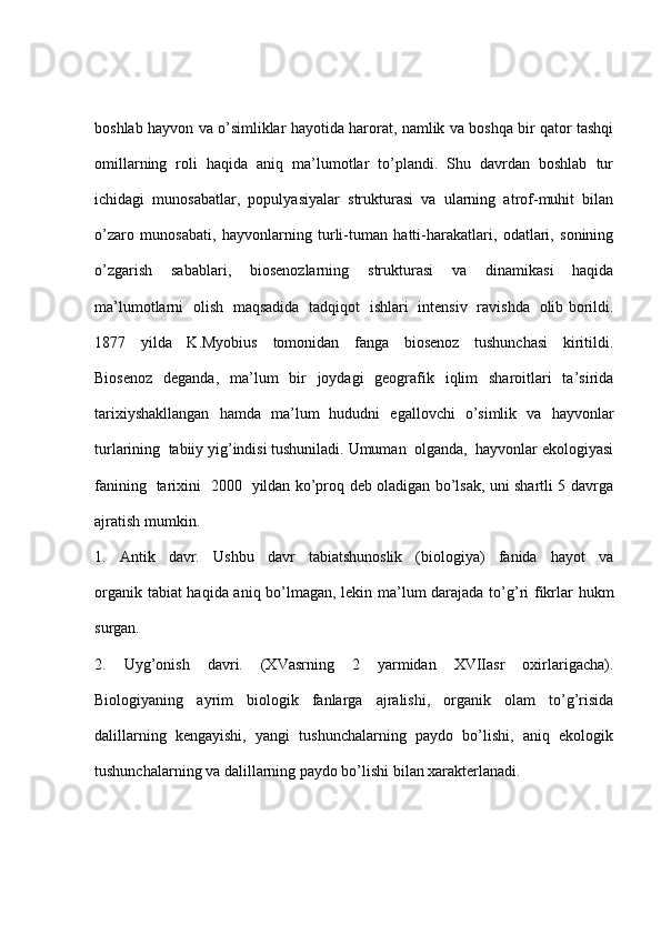 boshlab hayvon va o’simliklar hayotida harorat, namlik va boshqa bir qator tashqi
omillarning   roli   haqida   aniq   ma’lumotlar   to’plandi.   Shu   davrdan   boshlab   tur
ichidagi   munosabatlar,   populyasiyalar   strukturasi   va   ularning   atrof-muhit   bilan
o’zaro   munosabati,   hayvonlarning   turli-tuman   hatti-harakatlari,   odatlari,   sonining
o’zgarish   sabablari,   biosenozlarning   strukturasi   va   dinamikasi   haqida
ma’lumotlarni   olish   maqsadida   tadqiqot   ishlari   intensiv   ravishda   olib borildi.
1877     yilda     K.Myobius     tomonidan     fanga     biosenoz     tushunchasi     kiritildi.
Biosenoz   deganda,   ma’lum   bir   joydagi   geografik   iqlim   sharoitlari   ta’sirida
tarixiyshakllangan   hamda   ma’lum   hududni   egallovchi   o’simlik   va   hayvonlar
turlarining  tabiiy yig’indisi tushuniladi. Umuman  olganda,  hayvonlar ekologiyasi
fanining   tarixini   2000   yildan ko’proq deb oladigan bo’lsak, uni shartli 5 davrga
ajratish mumkin.
1.     Antik     davr.     Ushbu     davr     tabiatshunoslik     (biologiya)     fanida     hayot     va
organik tabiat haqida aniq bo’lmagan, lekin ma’lum darajada to’g’ri fikrlar hukm
surgan.
2.     Uyg’onish     davri.     (XVasrning     2     yarmidan     XVIIasr     oxirlarigacha).
Biologiyaning     ayrim     biologik     fanlarga     ajralishi,     organik     olam     to’g’risida
dalillarning  kengayishi,  yangi  tushunchalarning  paydo  bo’lishi,  aniq  ekologik
tushunchalarning va dalillarning paydo bo’lishi bilan xarakterlanadi.   