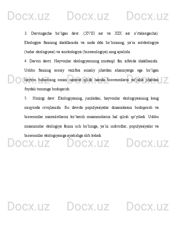 3.     Darvingacha     bo’lgan     davr.     (XVIII     asr     va     XIX     asr     o’rtalarigacha).
Ekologiya  fanining  shakllanishi  va  unda  ikki  bo’limning,  ya’ni  autekologiya
(turlar ekologiyasi) va sinekologiya (biosenologiya) ning ajralishi.
4.  Darvin  davri.  Hayvonlar  ekologiyasining  mustaqil  fan  sifatida  shakllanishi.
Ushbu     fanning     asosiy     vazifasi     amaliy     jihatdan     ahamiyatga     ega     bo’lgan
hayvon  turlarining  sonini  nazorat  qilish  hamda  biosenozlarni  xo’jalik  jihatdan
foydali tomonga boshqarish.
5.     Hozirgi   davr.   Ekologiyaning,   jumladan,   hayvonlar   ekologiyasining   keng
miqyosda   rivojlanishi.   Bu   davrda   populyasiyalar   dinamikasini   boshqarish   va
biosenozlar   maxsulotlarini   ko’tarish   muammolarini   hal   qilish   qo’yiladi.   Ushbu
muammolar   ekologiya   fanini   uch   bo’limga,   ya’ni   individlar,   populyasiyalar   va
biosenozlar ekologiyasiga ajratishga olib keladi. 
