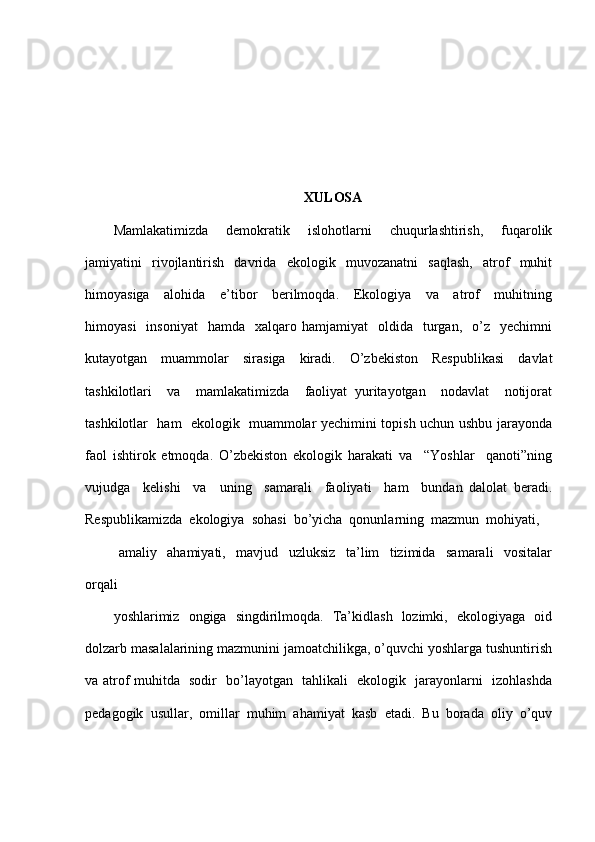 XULOSA
Mamlakatimizda     demokratik     islohotlarni     chuqurlashtirish,     fuqarolik
jamiyatini     rivojlantirish     davrida     ekologik     muvozanatni     saqlash,     atrof     muhit
himoyasiga     alohida     e’tibor     berilmoqda.     Ekologiya     va     atrof     muhitning
himoyasi    insoniyat     hamda    xalqaro  hamjamiyat     oldida    turgan,    o’z    yechimni
kutayotgan     muammolar     sirasiga     kiradi.     O’zbekiston     Respublikasi     davlat
tashkilotlari     va     mamlakatimizda     faoliyat   yuritayotgan     nodavlat     notijorat
tashkilotlar   ham   ekologik   muammolar yechimini topish uchun ushbu jarayonda
faol   ishtirok   etmoqda.   O’zbekiston   ekologik   harakati   va     “Yoshlar     qanoti”ning
vujudga     kelishi     va     uning     samarali     faoliyati     ham     bundan   dalolat   beradi.
Respublikamizda  ekologiya  sohasi  bo’yicha  qonunlarning  mazmun  mohiyati, 
  amaliy     ahamiyati,     mavjud     uzluksiz     ta’lim     tizimida     samarali     vositalar
orqali
yoshlarimiz   ongiga   singdirilmoqda.   Ta’kidlash   lozimki,   ekologiyaga   oid
dolzarb masalalarining mazmunini jamoatchilikga, o’quvchi yoshlarga tushuntirish
va atrof muhitda   sodir   bo’layotgan   tahlikali   ekologik   jarayonlarni   izohlashda
pedagogik  usullar,  omillar  muhim  ahamiyat  kasb  etadi.  Bu  borada  oliy  o’quv 