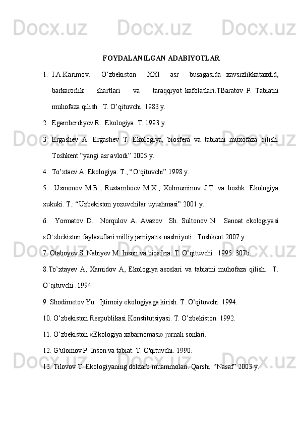   FOYDALANILGAN   ADABIYOTLAR
1. I.A.Karimov.     O ’zbekiston     XXI     asr     busagasida   xavsizlikkataxdid ,
barkarorlik         shartlari         va         taraqqiyot   kafolatlari . T Baratov   P .   Tabiatni
muhofaza   qilish .   T. O’qituvchi. 1983 y.
2. Egamberdiyev R.  Ekologiya. T. 1993 y.
3. Ergashev   A.   Ergashev   T.   Ekologiya,   biosfеra   va   tabiatni   muxofaza   q ilish.
Toshkеnt “yangi asr avlodi” 2005   y.
4.   To’xta е v A. Ekologiya. T., “O`qituvchi” 1998 y.
5.     Usmonov   M.B.,   Rustambo е v   M.X.,   Xolmuminov   J.T.   va   boshk.   Ekologiya
xukuki. T.: “Uzb е kiston yozuvchilar uyushmasi” 2001 y.
6.     Yormatov   D.     Nor q ulov   A.   Avazov     Sh.   Sultonov   N.     Sanoat   ekologiyasi
« O`zbеkiston faylasuflari   milliy jamiyati »  nashriyoti.    Toshkеnt 2007 y.
7.  Otaboyev S. Nabiyev M.  Inson va biosfera. T. O’qituvchi . 1995. 307b.
8.To’xtayev   A,   Xamidov   A,   Ekologiya   asoslari   va   tabiatni   muhofaza   qilish.     T.
O’qituvchi .1994.
9. Shodimetov Yu.  Ijtimoiy ekologiyaga kirish. T. O’qituvchi. 1994. 
10. O’zbekiston Respublikasi Konstitutsiyasi. T. O’zbekiston  1992. 
11. O’zbekiston «Ekologiya xabarnomasi» jurnali sonlari.
12. G'ulomov P. Inson va tabiat. T. O'qituvchi. 1990.  
13. Tilovov T. Ekologiyaning dolzarb muammolari. Qarshi.  “ Nasaf ”  2003 y. 