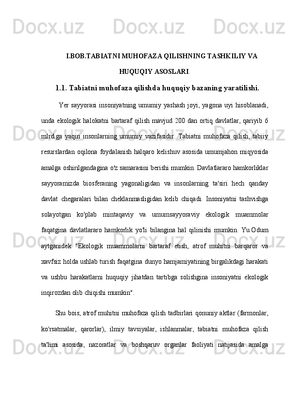 I.BOB. TABIATNI MUHOFAZA QILISHNING TASHKILIY VA
HUQUQIY   ASOSLARI .
1. 1. Tabiatni muhofaza qilishda huquqiy bazaning yaratilishi.
  Yer  sayyorasi  insoniyatning  umumiy  yashash  joyi,  yagona  uyi   hisoblanadi,
unda  ekologik   halokatni   bartaraf   qilish   mavjud  200   dan   ortiq   davlatlar,   qariyib   6
mlrd.ga   yaqin   insonlarning   umumiy   vazifasidir.   Tabiatni   muhofaza   qilish,   tabiiy
resurslardan   oqilona   foydalanish   halqaro   kelishuv   asosida   umumjahon   miqyosida
amalga oshirilgandagina o'z samarasini berishi mumkin. Davlatlararo hamkorliklar
sayyoramizda   biosferaning   yagonaligidan   va   insonlarning   ta'siri   hech   qanday
davlat   chegaralari   bilan   cheklanmasligidan   kelib   chiqadi.   Insoniyatni   tashvishga
solayotgan   ko'plab   mintaqaviy   va   umumsayyoraviy   ekologik   muammolar
faqatgina   davlatlararo   hamkorlik   yo'li   bilangina   hal   qilinishi   mumkin.   Yu.Odum
aytganidek   "Ekologik   muammolarni   bartaraf   etish,   atrof   muhitni   barqaror   va
xavfsiz holda ushlab turish faqatgina dunyo hamjamiyatining birgalikdagi harakati
va   ushbu   harakatlarni   huquqiy   jihatdan   tartibga   solishgina   insoniyatni   ekologik
inqirozdan olib chiqishi mumkin".
Shu bois, atrof muhitni muhofaza qilish tadbirlari qonuniy aktlar (farmonlar,
ko'rsatmalar,   qarorlar),   ilmiy   tavsiyalar,   ishlanmalar,   tabiatni   muhofaza   qilish
ta'limi   asosida,   nazoratlar   va   boshqaruv   organlar   faoliyati   natijasida   amalga 