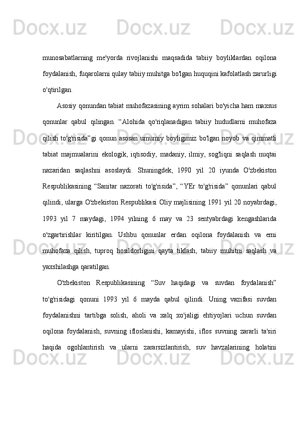 munosabatlarning   me'yorda   rivojlanishi   maqsadida   tabiiy   boyliklardan   oqilona
foydalanish, fuqarolarni qulay tabiiy muhitga bo'lgan huquqini kafolatlash zarurligi
o'qtirilgan.
Asosiy qonundan tabiat muhofazasining ayrim sohalari bo'yicha ham maxsus
qonunlar   qabul   qilingan.   “Alohida   qo'riqlanadigan   tabiiy   hududlarni   muhofaza
qilish   to'g'risida”gi   qonun   asosan   umumiy   boyligimiz   bo'lgan   noyob   va   qimmatli
tabiat   majmualarini   ekologik,   iqtisodiy,   madaniy,   ilmiy,   sog'liqni   saqlash   nuqtai
nazaridan   saqlashni   asoslaydi.   Shuningdek,   1990   yil   20   iyunda   O'zbekiston
Respublikasining   “Sanitar   nazorati   to'g'risida”,   “YEr   to'g'risida”   qonunlari   qabul
qilindi, ularga O'zbekiston Respublikasi  Oliy majlisining 1991 yil 20 noyabrdagi,
1993   yil   7   maydagi,   1994   yilning   6   may   va   23   sentyabrdagi   kengashlarida
o'zgartirishlar   kiritilgan.   Ushbu   qonunlar   erdan   oqilona   foydalanish   va   erni
muhofaza   qilish,   tuproq   hosildorligini   qayta   tiklash,   tabiiy   muhitni   saqlash   va
yaxshilashga qaratilgan.
O'zbekiston   Respublikasining   “Suv   haqidagi   va   suvdan   foydalanish”
to'g'risidagi   qonuni   1993   yil   6   mayda   qabul   qilindi.   Uning   vazifasi   suvdan
foydalanishni   tartibga   solish,   aholi   va   xalq   xo'jaligi   ehtiyojlari   uchun   suvdan
oqilona   foydalanish,   suvning   ifloslanishi,   kamayishi,   iflos   suvning   zararli   ta'siri
haqida   ogohlantirish   va   ularni   zararsizlantirish,   suv   havzalarining   holatini 