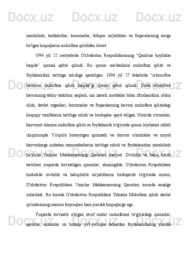 yaxshilash,   tashkilotlar,   korxonalar,   dehqon   xo'jaliklari   va   fuqarolarning   suvga
bo'lgan huquqlarini muhofaza qilishdan iborat.
1994   yil   22   sentyabrda   O'zbekiston   Respublikasining   “Qazilma   boyliklar
haqida”   qonuni   qabul   qilindi.   Bu   qonun   ma'danlarni   muhofaza   qilish   va
foydalanishni   tartibga   solishga   qaratilgan.   1996   yil   27   dekabrda   “Atmosfera
havosini   muhofaza   qilish   haqida”gi   qonun   qabul   qilindi.   Unda   atmosfera
havosining tabiiy tarkibini saqlash, uni zararli moddalar bilan ifloslanishini  oldini
olish,   davlat   organlari,   korxonalar   va   fuqarolarning   havoni   muhofaza   qilishdagi
huquqiy vazifalarini tartibga solish  va boshqalar  qayd etilgan. Hozirda o'rmonlar,
hayvonot olamini muhofaza qilish va foydalanish to'g'risida qonun loyihalari ishlab
chiqilmoqda.   Yo'qolib   borayotgan   qimmatli   va   dorivor   o'simliklar   va   noyob
hayvonlarga   nisbatan   munosabatlarini   tartibga   solish   va   foydalanishni   yaxshilash
bo'yicha   Vazirlar   Mahkamasining   Qarorlari   mavjud.   Ovchilik   va   baliq   tutish
tartiblari   yuqorida   ko'rsatilgan   qonunlar,   shuningdek,   O'zbekiston   Respublikasi
hududida   ovchilik   va   baliqchilik   xo'jaliklarini   boshqarish   to'g'risida   nizom,
O'zbekiston   Respublikasi   Vazirlar   Mahkamasining   Qarorlari   asosida   amalga
oshiriladi.   Bu   borada   O'zbekiston   Respublikasi   Tabiatni   Muhofaza   qilish   davlat
qo'mitasining maxsus buyruqlari ham yuridik huquqlarga ega. 
Yuqorida   ko'rsatib   o'tilgan   atrof   muhit   muhofazasi   to'g'risidagi   qonunlar,
qarorlar,   nizomlar   va   boshqa   yo'l-yo'riqlar   tabiatdan   foydalanishning   yuridik 