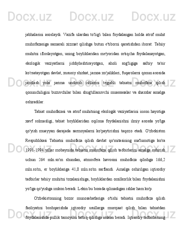 jabhalarini   asoslaydi.   Vazifa   ulardan   to'lig'i   bilan   foydalangan   holda   atrof   muhit
muhofazasiga   samarali   xizmat   qilishga   butun   e'tiborni   qaratishdan   iborat.   Tabiiy
muhitni   ifloslayotgan,   uning   boyliklaridan   me'yoridan   ortiqcha   foydalanayotgan,
ekologik   vaziyatlarni   jiddiylashtirayotgan,   aholi   sog'ligiga   salbiy   ta'sir
ko'rsatayotgan davlat, xususiy shirkat, jamoa xo'jaliklari, fuqarolarni qonun asosida
jazolash   yoki   jarima   undirish   ishlarini   tegishli   tabiatni   muhofaza   qilish
qonunchiligini   buzuvchilar   bilan   shug'ullanuvchi   muassasalar   va   shaxslar   amalga
oshiradilar.
Tabiat   muhofazasi   va   atrof   muhitning   ekologik   vaziyatlarini   inson   hayotiga
xavf   solmasligi,   tabiat   boyliklaridan   oqilona   foydalanishni   ilmiy   asosda   yo'lga
qo'yish   muayyan   darajada   sarmoyalarni   ko'paytirishni   taqozo   etadi.   O'zbekiston
Respublikasi   Tabiatni   muhofaza   qilish   davlat   qo'mitasining   ma'lumotiga   ko'ra
1991-1994  yillar   mobaynida  tabiatni  muhofaza  qilish  tadbirlarini  amalga   oshirish
uchun   264   mln.so'm   shundan,   atmosfera   havosini   muhofaza   qilishga   166,2
mln.so'm,   er   boyliklariga   41,0   mln.so'm   sarflandi.   Amalga   oshirilgan   iqtisodiy
tadbirlar tabiiy muhitni tozalanishiga, boyliklardan omilkorlik bilan foydalanishni
yo'lga qo'yishga imkon beradi. Lekin bu borada qilinadigan ishlar ham ko'p.
O'zbekistonning   bozor   munosabatlariga   o'tishi   tabiatni   muhofaza   qilish
faoliyatini   boshqarishda   iqtisodiy   usullarga   murojaat   qilish   bilan   tabiatdan
foydalanishda pullik tamoyilni tatbiq qilishga imkon beradi. Iqtisodiy tadbirlarning 