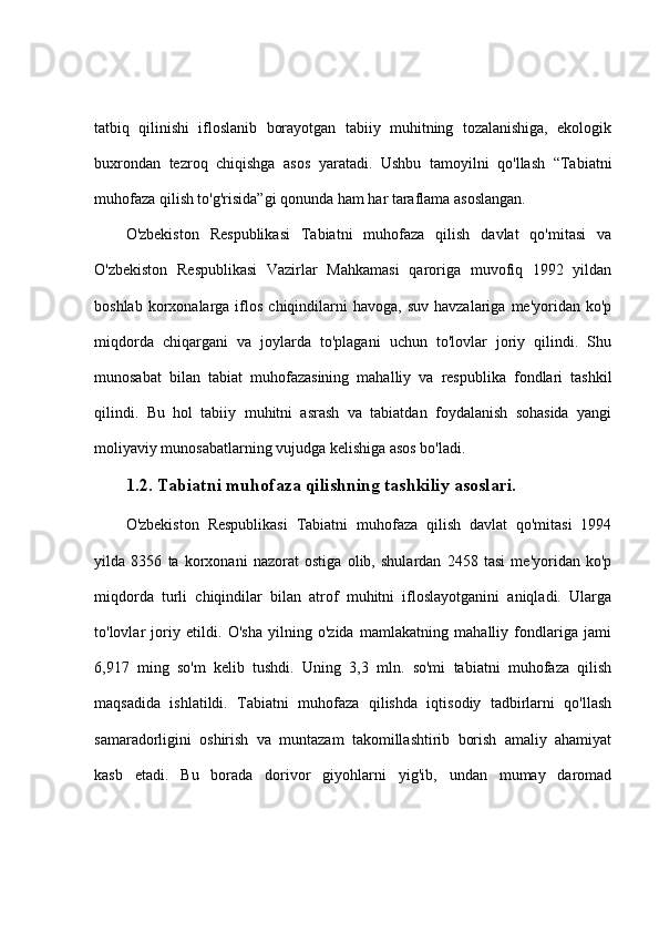 tatbiq   qilinishi   ifloslanib   borayotgan   tabiiy   muhitning   tozalanishiga,   ekologik
buxrondan   tezroq   chiqishga   asos   yaratadi.   Ushbu   tamoyilni   qo'llash   “Tabiatni
muhofaza qilish to'g'risida”gi qonunda ham har taraflama asoslangan.
O'zbekiston   Respublikasi   Tabiatni   muhofaza   qilish   davlat   qo'mitasi   va
O'zbekiston   Respublikasi   Vazirlar   Mahkamasi   qaroriga   muvofiq   1992   yildan
boshlab  korxonalarga  iflos   chiqindilarni  havoga,   suv  havzalariga  me'yoridan  ko'p
miqdorda   chiqargani   va   joylarda   to'plagani   uchun   to'lovlar   joriy   qilindi.   Shu
munosabat   bilan   tabiat   muhofazasining   mahalliy   va   respublika   fondlari   tashkil
qilindi.   Bu   hol   tabiiy   muhitni   asrash   va   tabiatdan   foydalanish   sohasida   yangi
moliyaviy munosabatlarning vujudga kelishiga asos bo'ladi.
1.2. Tabiatni muhofaza qilishning tashkiliy asoslari.
O'zbekiston   Respublikasi   Tabiatni   muhofaza   qilish   davlat   qo'mitasi   1994
yilda   8356   ta   korxonani   nazorat   ostiga   olib,   shulardan   2458   tasi   me'yoridan   ko'p
miqdorda   turli   chiqindilar   bilan   atrof   muhitni   ifloslayotganini   aniqladi.   Ularga
to'lovlar   joriy   etildi.   O'sha   yilning   o'zida   mamlakatning   mahalliy   fondlariga   jami
6,917   ming   so'm   kelib   tushdi.   Uning   3,3   mln.   so'mi   tabiatni   muhofaza   qilish
maqsadida   ishlatildi.   Tabiatni   muhofaza   qilishda   iqtisodiy   tadbirlarni   qo'llash
samaradorligini   oshirish   va   muntazam   takomillashtirib   borish   amaliy   ahamiyat
kasb   etadi.   Bu   borada   dorivor   giyohlarni   yig'ib,   undan   mumay   daromad 
