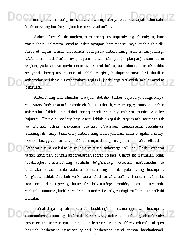 tizimining   muhim   bo‘g‘ini   sanaladi.   Uning   o‘ziga   xos   xususiyati   shundaki,
boshqaruvning barcha pog‘onalarida mavjud bo‘ladi.
Axborot   ham   ibtido   nuqtasi,   ham   boshqaruv   apparatining   ish   natijasi,   ham
zarur   shart,   qolaversa,   amalga   oshirilayotgan   harakatlarni   qayd   etish   uslubidir.
Axborot   hajmi   ortishi   barobarida   boshqaruv   axborotining   sifat   xususiyatlariga
talab   ham   ortadi.Boshqaruv   jarayoni   barcha   olingan   (to‘plangan)   axborotlarni
yig‘ish,   yetkazish   va   qayta   ishlashdan   iborat   bo‘lib,   bu   axborotlar   orqali   ushbu
jarayonda   boshqaruv   qarorlarini   ishlab   chiqish,   boshqaruv   buyruqlari   shaklida
axborotlar berish va bu axborotlarni tegishli ijrochilarga yetkazish kabilar amalga
oshiriladi. 
Axborotning   turli   shakllari   mavjud:   statistik,   tezkor,   iqtisodiy,   buxgalteriya,
moliyaviy, kadrlarga oid, texnologik, konstruktorlik, marketing, ijtimoiy va boshqa
axborotlar.   Ishlab   chiqarishni   boshqarishda   iqtisodiy   axborot   muhim   vazifani
bajaradi.   Chunki   u   moddiy   boyliklarni   ishlab   chiqarish,   taqsimlash,   ayirboshlash
va   iste’mol   qilish   jarayonida   odamlar   o‘rtasidagi   munosabatni   ifodalaydi.
Shuningdek, ilmiy- texnikaviy axborotning ahamiyati ham katta. Negaki, u ilmiy-
texnik   taraqqiyot   asosida   ishlab   chiqarishning   rivojlanishini   aks   ettiradi.  
Axborot o‘z manbalariga ko‘ra ichki va tashqi axborotga bo‘linadi. Tashqi axborot
tashqi   muhitdan   olingan   axborotlardan   iborat   bo‘ladi.   Ularga   ko‘rsatmalar,   rejali
topshiriqlar,   mahsulotning   sotilishi   to‘g‘risidagi   xabarlar,   ma’lumotlar   va
boshqalar   kiradi.   Ichki   axborot   korxonaning   o‘zida   yoki   uning   boshqaruv
bo‘g‘inida   ishlab   chiqiladi   va   korxona   ichida   amalda   bo‘ladi.   Korxona   uchun   bu
sex   tomonidan   rejaning   bajarilishi   to‘g‘risidagi,   moddiy   texnika   ta’minoti,
mahsulot tannarxi, kadrlar, mehnat unumdorligi to‘g‘risidagi ma’lumotlar bo‘lishi
mumkin. 
Yo‘nalishiga   qarab   axborot   boshlang‘ich   (umumiy)   va   boshqaruv
(komandaviy) axborotga bo‘linadi. Komandaviy axborot – boshlang‘ich axborotni
qayta   ishlash   asosida   qarorlar   qabul   qilish   natijasidir.   Boshlang‘ich   axborot   quyi
bosqich   boshqaruv   tizimidan   yuqori   boshqaruv   tizimi   tomon   harakatlanadi.
13 