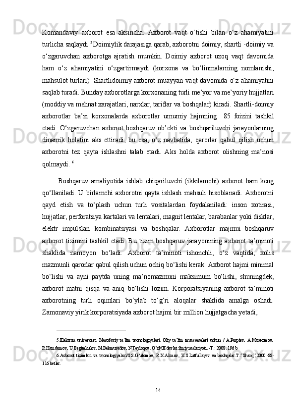 Komandaviy   axborot   esa   aksincha.   Axborot   vaqt   o‘tishi   bilan   o‘z   ahamiyatini
turlicha saqlaydi. 5 
Doimiylik darajasiga qarab, axborotni doimiy, shartli -doimiy va
o‘zgaruvchan   axborotga   ajratish   mumkin.   Doimiy   axborot   uzoq   vaqt   davomida
ham   o‘z   ahamiyatini   o‘zgartirmaydi   (korxona   va   bo‘linmalarning   nomlanishi,
mahsulot   turlari).  Shartlidoimiy axborot   muayyan vaqt   davomida  o‘z  ahamiyatini
saqlab turadi. Bunday axborotlarga korxonaning turli me’yor va me’yoriy hujjatlari
(moddiy va mehnat xarajatlari, narxlar, tariflar va boshqalar) kiradi. Shartli-doimiy
axborotlar   ba’zi   korxonalarda   axborotlar   umumiy   hajmning     85   foizini   tashkil
etadi.   O‘zgaruvchan   axborot   boshqaruv   ob’ekti   va   boshqariluvchi   jarayonlarning
dinamik   holatini   aks   ettiradi,   bu   esa,   o‘z   navbatida,   qarorlar   qabul   qilish   uchun
axborotni   tez   qayta   ishlashni   talab   etadi.   Aks   holda   axborot   olishning   ma’nosi
qolmaydi.  6
            Boshqaruv   amaliyotida   ishlab   chiqariluvchi   (ikkilamchi)   axborot   ham   keng
qo‘llaniladi.   U   birlamchi   axborotni   qayta   ishlash   mahsuli   hisoblanadi.   Axborotni
qayd   etish   va   to‘plash   uchun   turli   vositalardan   foydalaniladi:   inson   xotirasi,
hujjatlar, perforatsiya kartalari va lentalari, magnit lentalar, barabanlar yoki disklar,
elektr   impulslari   kombinatsiyasi   va   boshqalar.   Axborotlar   majmui   boshqaruv
axborot  tizimini  tashkil   etadi.  Bu  tizim   boshqaruv  jarayonining  axborot   ta’minoti
shaklida   namoyon   bo‘ladi.   Axborot   ta’minoti   ishonchli,   o‘z   vaqtida,   xolis
mazmunli qarorlar qabul qilish uchun ochiq bo‘lishi kerak. Axborot hajmi minimal
bo‘lishi   va   ayni   paytda   uning   ma’nomazmuni   maksimum   bo‘lishi,   shuningdek,
axborot   matni   qisqa   va   aniq   bo‘lishi   lozim.   Korporatsiyaning   axborot   ta’minoti
axborotning   turli   oqimlari   bo‘ylab   to‘g‘ri   aloqalar   shaklida   amalga   oshadi.
Zamonaviy yirik korporatsiyada axborot hajmi bir million hujjatgacha yetadi,
_______________________________
5. Elektron   universitet.   Masofaviy   ta‘lim   texnologiyalari.   Oliy   ta‘lim   muassasalari   uchun   /   A.Parpiev,   A.Maraximov,
R.Hamdamov, U.Begimkulov, M.Bekmuradov, N.Tayloqov. O’zME davlat ilmiy nashriyoti. -T.: 2008. 196 b
6. Axborot   tizimlari   va   texnologiyalari/S.S.G‘ulomov,   R.X.Alimov,   X.S.Lutfullayev   va   boshqalar.T.:”Sharq”,2000.-88-
116   betlar.  
14 