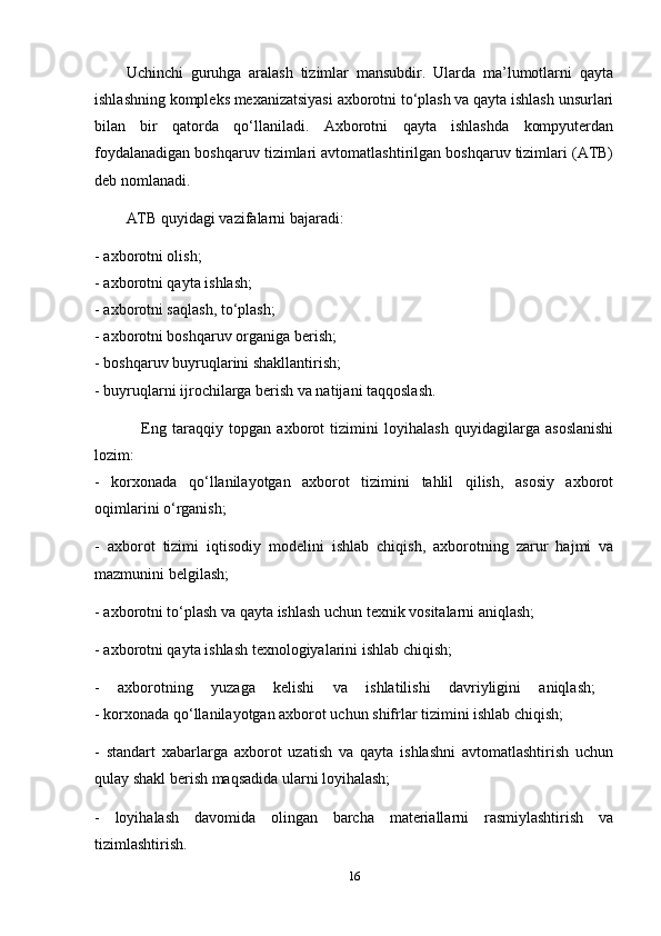 Uchinchi   guruhga   aralash   tizimlar   mansubdir.   Ularda   ma’lumotlarni   qayta
ishlashning kompleks mexanizatsiyasi axborotni to‘plash va qayta ishlash unsurlari
bilan   bir   qatorda   qo‘llaniladi.   Axborotni   qayta   ishlashda   kompyuterdan
foydalanadigan boshqaruv tizimlari avtomatlashtirilgan boshqaruv tizimlari (ATB)
deb nomlanadi. 
ATB quyidagi vazifalarni bajaradi:
- axborotni olish; 
- axborotni qayta ishlash; 
- axborotni saqlash, to‘plash; 
- axborotni boshqaruv organiga berish; 
- boshqaruv buyruqlarini shakllantirish; 
- buyruqlarni ijrochilarga berish va natijani taqqoslash. 
                Eng   taraqqiy   topgan   axborot   tizimini   loyihalash   quyidagilarga   asoslanishi
lozim:  
-   korxonada   qo‘llanilayotgan   axborot   tizimini   tahlil   qilish,   asosiy   axborot
oqimlarini o‘rganish;
-   axborot   tizimi   iqtisodiy   modelini   ishlab   chiqish,   axborotning   zarur   hajmi   va
mazmunini belgilash;
- axborotni to‘plash va qayta ishlash uchun texnik vositalarni aniqlash;
- axborotni qayta ishlash texnologiyalarini ishlab chiqish; 
-   axborotning   yuzaga   kelishi   va   ishlatilishi   davriyligini   aniqlash;  
- korxonada qo‘llanilayotgan axborot uchun shifrlar tizimini ishlab chiqish;
-   standart   xabarlarga   axborot   uzatish   va   qayta   ishlashni   avtomatlashtirish   uchun
qulay shakl berish maqsadida ularni loyihalash;
-   loyihalash   davomida   olingan   barcha   materiallarni   rasmiylashtirish   va
tizimlashtirish. 
16 