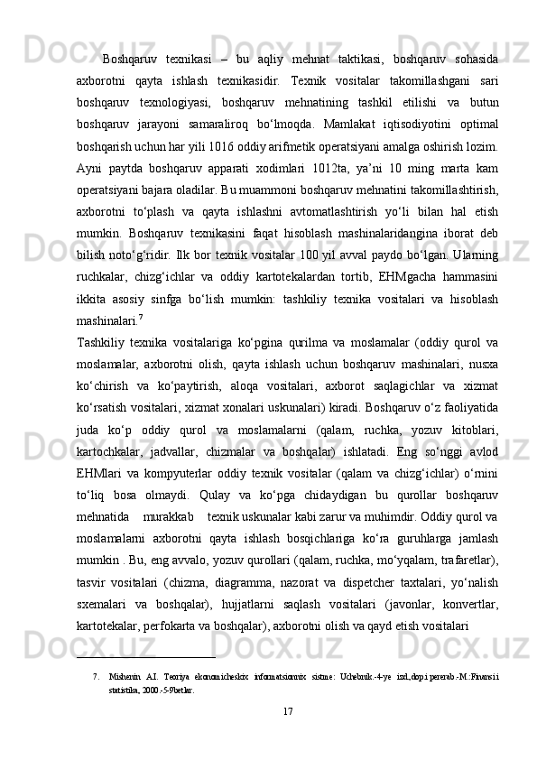 Boshqaruv   texnikasi   –   bu   aqliy   mehnat   taktikasi,   boshqaruv   sohasida
axborotni   qayta   ishlash   texnikasidir.   Texnik   vositalar   takomillashgani   sari
boshqaruv   texnologiyasi,   boshqaruv   mehnatining   tashkil   etilishi   va   butun
boshqaruv   jarayoni   samaraliroq   bo‘lmoqda.   Mamlakat   iqtisodiyotini   optimal
boshqarish uchun har yili 1016 oddiy arifmetik operatsiyani amalga oshirish lozim.
Ayni   paytda   boshqaruv   apparati   xodimlari   1012ta,   ya’ni   10   ming   marta   kam
operatsiyani bajara oladilar. Bu muammoni boshqaruv mehnatini takomillashtirish,
axborotni   to‘plash   va   qayta   ishlashni   avtomatlashtirish   yo‘li   bilan   hal   etish
mumkin.   Boshqaruv   texnikasini   faqat   hisoblash   mashinalaridangina   iborat   deb
bilish noto‘g‘ridir. Ilk bor  texnik vositalar  100 yil  avval  paydo  bo‘lgan. Ularning
ruchkalar,   chizg‘ichlar   va   oddiy   kartotekalardan   tortib,   EHMgacha   hammasini
ikkita   asosiy   sinfga   bo‘lish   mumkin:   tashkiliy   texnika   vositalari   va   hisoblash
mashinalari. 7
 
Tashkiliy   texnika   vositalariga   ko‘pgina   qurilma   va   moslamalar   (oddiy   qurol   va
moslamalar,   axborotni   olish,   qayta   ishlash   uchun   boshqaruv   mashinalari,   nusxa
ko‘chirish   va   ko‘paytirish,   aloqa   vositalari,   axborot   saqlagichlar   va   xizmat
ko‘rsatish vositalari, xizmat xonalari uskunalari) kiradi. Boshqaruv o‘z faoliyatida
juda   ko‘p   oddiy   qurol   va   moslamalarni   (qalam,   ruchka,   yozuv   kitoblari,
kartochkalar,   jadvallar,   chizmalar   va   boshqalar)   ishlatadi.   Eng   so‘nggi   avlod
EHMlari   va   kompyuterlar   oddiy   texnik   vositalar   (qalam   va   chizg‘ichlar)   o‘rnini
to‘liq   bosa   olmaydi.   Qulay   va   ko‘pga   chidaydigan   bu   qurollar   boshqaruv
mehnatida    murakkab    texnik uskunalar kabi zarur va muhimdir. Oddiy qurol va
moslamalarni   axborotni   qayta   ishlash   bosqichlariga   ko‘ra   guruhlarga   jamlash
mumkin . Bu, eng avvalo, yozuv qurollari (qalam, ruchka, mo‘yqalam, trafaretlar),
tasvir   vositalari   (chizma,   diagramma,   nazorat   va   dispetcher   taxtalari,   yo‘nalish
sxemalari   va   boshqalar),   hujjatlarni   saqlash   vositalari   (javonlar,   konvertlar,
kartotekalar, perfokarta va boshqalar), axborotni olish va qayd etish vositalari
__________________________________
7. Mishenin   A.I.   Teoriya   ekonomicheskix   informatsionnix   sistme:   Uchebnik.-4-ye   izd.,dop.i   pererab.-M.:Finansi   i
statistika, 2000.-5-9betlar.  
17 