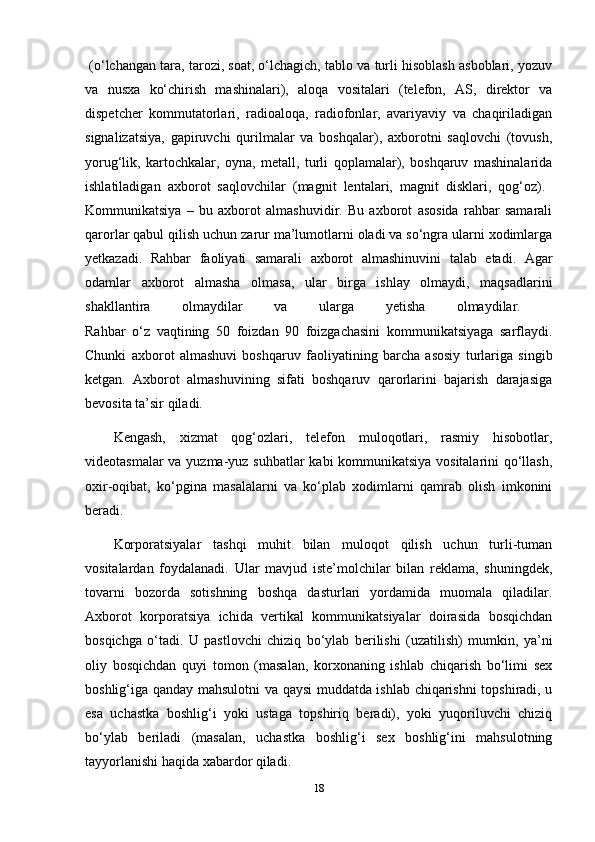   (o‘lchangan tara, tarozi, soat, o‘lchagich, tablo va turli hisoblash asboblari, yozuv
va   nusxa   ko‘chirish   mashinalari),   aloqa   vositalari   (telefon,   AS,   direktor   va
dispetcher   kommutatorlari,   radioaloqa,   radiofonlar,   avariyaviy   va   chaqiriladigan
signalizatsiya,   gapiruvchi   qurilmalar   va   boshqalar),   axborotni   saqlovchi   (tovush,
yorug‘lik,   kartochkalar,   oyna,   metall,   turli   qoplamalar),   boshqaruv   mashinalarida
ishlatiladigan   axborot   saqlovchilar   (magnit   lentalari,   magnit   disklari,   qog‘oz).  
Kommunikatsiya   –   bu   axborot   almashuvidir.   Bu   axborot   asosida   rahbar   samarali
qarorlar qabul qilish uchun zarur ma’lumotlarni oladi va so‘ngra ularni xodimlarga
yetkazadi.   Rahbar   faoliyati   samarali   axborot   almashinuvini   talab   etadi.   Agar
odamlar   axborot   almasha   olmasa,   ular   birga   ishlay   olmaydi,   maqsadlarini
shakllantira   olmaydilar   va   ularga   yetisha   olmaydilar.  
Rahbar   o‘z   vaqtining   50   foizdan   90   foizgachasini   kommunikatsiyaga   sarflaydi.
Chunki   axborot   almashuvi   boshqaruv   faoliyatining   barcha   asosiy   turlariga   singib
ketgan.   Axborot   almashuvining   sifati   boshqaruv   qarorlarini   bajarish   darajasiga
bevosita ta’sir qiladi.
Kengash,   xizmat   qog‘ozlari,   telefon   muloqotlari,   rasmiy   hisobotlar,
videotasmalar va yuzma-yuz suhbatlar kabi kommunikatsiya vositalarini qo‘llash,
oxir-oqibat,   ko‘pgina   masalalarni   va   ko‘plab   xodimlarni   qamrab   olish   imkonini
beradi. 
Korporatsiyalar   tashqi   muhit   bilan   muloqot   qilish   uchun   turli-tuman
vositalardan   foydalanadi.   Ular   mavjud   iste’molchilar   bilan   reklama,   shuningdek,
tovarni   bozorda   sotishning   boshqa   dasturlari   yordamida   muomala   qiladilar.
Axborot   korporatsiya   ichida   vertikal   kommunikatsiyalar   doirasida   bosqichdan
bosqichga   o‘tadi.   U   pastlovchi   chiziq   bo‘ylab   berilishi   (uzatilish)   mumkin,   ya’ni
oliy   bosqichdan   quyi   tomon   (masalan,   korxonaning   ishlab   chiqarish   bo‘limi   sex
boshlig‘iga qanday mahsulotni va qaysi muddatda ishlab chiqarishni topshiradi, u
esa   uchastka   boshlig‘i   yoki   ustaga   topshiriq   beradi),   yoki   yuqoriluvchi   chiziq
bo‘ylab   beriladi   (masalan,   uchastka   boshlig‘i   sex   boshlig‘ini   mahsulotning
tayyorlanishi haqida xabardor qiladi. 
18 