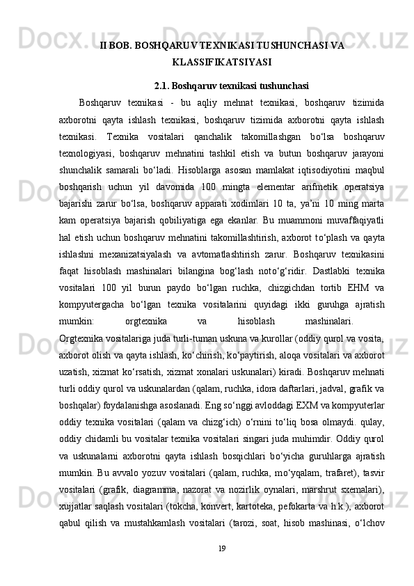 II BOB.  BOSHQARUV TEXNIKASI TUSHUNCHASI VA
KLASSIFIKATSIYASI
2.1. Boshqaruv texnikasi tushunchasi
Boshqaruv   texnikasi   -   bu   aqliy   mehnat   texnikasi,   boshqaruv   tizimida
axborotni   qayta   ishlash   texnikasi,   boshqaruv   tizimida   axborotni   qayta   ishlash
texnikasi.   Texnika   vositalari   qanchalik   takomillashgan   b о ‘lsa   boshqaruv
texnologiyasi,   boshqaruv   mehnatini   tashkil   etish   va   butun   boshqaruv   jarayoni
shunchalik   samarali   b о ‘ladi.   Hisoblarga   asosan   mamlakat   iqtisodiyotini   maqbul
boshqarish   uchun   yil   davomida   100   mingta   elementar   arifmetik   operatsiya
bajarishi   zarur   b о ‘lsa,   boshqaruv   apparati   xodimlari   10   ta,   ya’ni   10   ming   marta
kam   operatsiya   bajarish   qobiliyatiga   ega   ekanlar.   Bu   muammoni   muvaffaqiyatli
hal   etish   uchun   boshqaruv   mehnatini   takomillashtirish,   axborot   t о ‘plash   va   qayta
ishlashni   mexanizatsiyalash   va   avtomatlashtirish   zarur.   Boshqaruv   texnikasini
faqat   hisoblash   mashinalari   bilangina   bog‘lash   not о ‘g‘ridir.   Dastlabki   texnika
vositalari   100   yil   burun   paydo   b о ‘lgan   ruchka,   chizgichdan   tortib   EHM   va
kompyutergacha   b о ‘lgan   texnika   vositalarini   quyidagi   ikki   guruhga   ajratish
mumkin:   orgtexnika   va   hisoblash   mashinalari.  
Orgtexnika vositalariga juda turli-tuman uskuna va kurollar (oddiy qurol va vosita,
axborot olish va qayta ishlash, k о ‘chirish, k о ‘paytirish, aloqa vositalari va axborot
uzatish, xizmat  k о ‘rsatish, xizmat  xonalari uskunalari)  kiradi. Boshqaruv mehnati
turli oddiy qurol va uskunalardan (qalam, ruchka, idora daftarlari, jadval, grafik va
boshqalar) foydalanishga asoslanadi. Eng s о ‘nggi avloddagi EXM va kompyuterlar
oddiy   texnika   vositalari   (qalam   va   chizg‘ich)   о ‘rnini   t о ‘liq   bosa   olmaydi.   qulay,
oddiy chidamli bu vositalar texnika vositalari singari juda muhimdir. Oddiy qurol
va   uskunalarni   axborotni   qayta   ishlash   bosqichlari   b о ‘yicha   guruhlarga   ajratish
mumkin.   Bu   avvalo   yozuv   vositalari   (qalam,   ruchka,   m о ‘yqalam,   trafaret),   tasvir
vositalari   (grafik,   diagramma,   nazorat   va   nozirlik   oynalari,   marshrut   sxemalari),
xujjatlar saqlash  vositalari (tokcha, konvert, kartoteka, pefokarta va h.k.), axborot
qabul   qilish   va   mustahkamlash   vositalari   (tarozi,   soat,   hisob   mashinasi,   о ‘lchov
19 