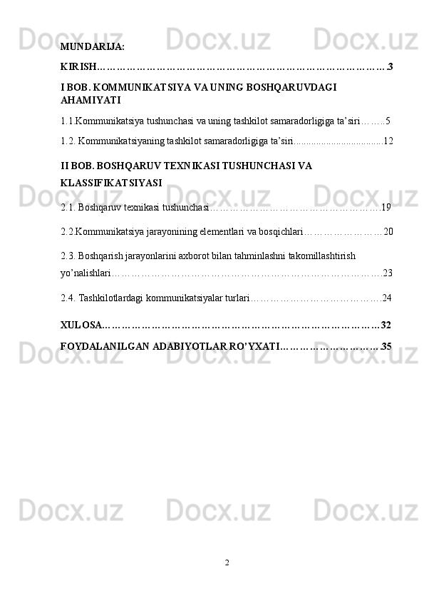 MUNDARIJA:
KIRISH…………………………………………………………………………….3
I BOB. KOMMUNIKATSIYA VA UNING BOSHQARUVDAGI 
AHAMIYATI
1.1.Kommunikatsiya tushunchasi va uning tashkilot samaradorligiga ta’siri……..5
1.2. Kommunikatsiyaning tashkilot samaradorligiga ta’siri....................................12
II BOB.  BOSHQARUV TEXNIKASI TUSHUNCHASI VA 
KLASSIFIKATSIYASI
2.1. Boshqaruv texnikasi tushunchasi…………………………………………….19
2.2.Kommunikatsiya jarayonining elementlari va bosqichlari……………………20
2.3.   Boshqarish jarayonlarini axborot bilan tahminlashni takomillashtirish 
yo’nalishlari……………………………………………………………………….23
2.4.   Tashkilotlardagi kommunikatsiyalar turlari………………………………….24
XULOSA…………………………………………………………………………32
FOYDALANILGAN ADABIYOTLAR RO’YXATI………………………….35
2 