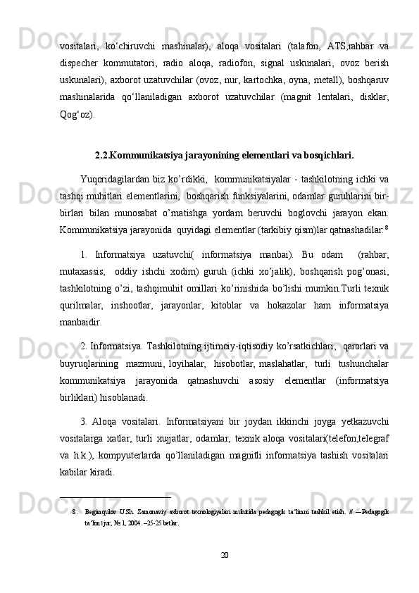 vositalari,   k о ‘chiruvchi   mashinalar),   aloqa   vositalari   (talafon,   ATS,rahbar   va
dispecher   kommutatori,   radio   aloqa,   radiofon,   signal   uskunalari,   ovoz   berish
uskunalari),   axborot   uzatuvchilar   (ovoz,   nur,   kartochka,   oyna,   metall),   boshqaruv
mashinalarida   q о ‘llaniladigan   axborot   uzatuvchilar   (magnit   lentalari,   disklar,
Qog‘oz). 
2.2.Kommunikatsiya jarayonining elementlari va bosqichlari.
Yuqoridagilardan   biz   ko’rdikki,     kommunikatsiyalar   -   tashkilotning   ichki   va
tashqi muhitlari elementlarini,   boshqarish funksiyalarini, odamlar guruhlarini bir-
birlari   bilan   munosabat   o’rnatishga   yordam   beruvchi   boglovchi   jarayon   ekan.
Kommunikatsiya jarayonida  quyidagi elementlar (tarkibiy qism)lar qatnashadilar: 8
1.   Informatsiya   uzatuvchi(   informatsiya   manbai).   Bu   odam     (rahbar,
mutaxassis,     oddiy   ishchi   xodim)   guruh   (ichki   xo’jalik),   boshqarish   pog’onasi,
tashkilotning   o’zi,   tashqimuhit   omillari   ko’rinishida   bo’lishi   mumkin.Turli   texnik
qurilmalar,   inshootlar,   jarayonlar,   kitoblar   va   hokazolar   ham   informatsiya
manbaidir.
2. Informatsiya. Tashkilotning ijtimoiy-iqtisodiy ko’rsatkichlari,   qarorlari va
buyruqlarining     mazmuni,   loyihalar,     hisobotlar,   maslahatlar,     turli     tushunchalar
kommunikatsiya   jarayonida   qatnashuvchi   asosiy   elementlar   (informatsiya
birliklari) hisoblanadi.
3.   Aloqa   vositalari.   Informatsiyani   bir   joydan   ikkinchi   joyga   yetkazuvchi
vositalarga   xatlar,   turli   xujjatlar,   odamlar,   texnik   aloqa   vositalari(telefon,telegraf
va   h.k.),   kompyuterlarda   qo’llaniladigan   magnitli   informatsiya   tashish   vositalari
kabilar kiradi.
___________________________________
8. Begimqulov   U.Sh.   Zamonaviy   axborot   texnologiyalari   muhitida   pedagogik   ta‘limni   tashkil   etish.   //   ―Pedagogik
ta‘lim  jur, № 1, 2004. –25-25 betlar.‖
20 