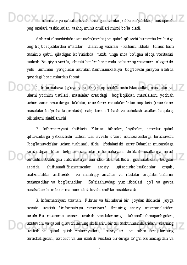 4. Informatsiya qabul qiluvchi. Bunga odamlar, ichki xo’jaliklar,   boshqarish
pog’onalari, tashkilotlar,  tashqi muhit omillari misol bo’la oladi.
Axborot almashishda uzatuvchi(manba) va qabul qiluvchi bir necha bir-biriga
bog’liq   bosqichlardan   o’tadilar.     Ularning   vazifasi   -   xabarni   ikkala     tomon   ham
tushinib   qabul   qiladigan   ko’rinishda     tuzib,   unga   mos   bo’lgan   aloqa   vositasini
tanlash. Bu qiyin vazifa,  chunki har bir bosqichda  xabarning mazmuni  o’zgarishi
yoki     umuman     yo’qolishi   mumkin.Kommunikatsiya     bog’lovchi   jarayon   sifatida
quyidagi bosqichlardan iborat:
1.   Informatsiya   (g’oya   yoki   fikr)   ning   shakllanishi.Maqsadlar,   masalalar   va
ularni   yechish   usullari,   masalalar   orasidagi     bog’liqliklar,   masalalarni   yechish
uchun  zarur  resurslarga     talablar,  resurslarni  masalalar   bilan  bog’lash  (resurslarni
masalalar   bo’yicha  taqsimlash),  natijalarni  o’lchash  va  baholash  usullari   haqidagi
bilimlarni shakllanishi.
2.   Informatsiyani   shifrlash.   Fikrlar,   bilimlar,   loyihalar,   qarorlar   qabul
qiluvchilarga   yetkazilishi   uchun   ular   avvalo   o’zaro   munosabatlarga   kirishuvchi
(bog’lanuvchi)lar   uchun   tushinarli   tilda     ifodalanishi   zarur.Odamlar   muomalaga
kirishadigan   tillar,   belgilar,   raqamlar   informatsiyani   shifrlash   usullariga   misol
bo’ladilar.Uzatilgan   informatsiya   ana   shu   tillar   alifbosi,   grammatikasi,   belgilar
asosida   shifrlanadi.Biznesmenlar   asosiy   iqtisodiyko’rsatkichlar   orqali,
matematiklar   arifmetik     va   mantiqiy   amallar   va   ifodalar   orqalibir-birlarini
tushunadilar   va   bog’lanadilar.     So’zlashuvdagi   yuz   ifodalari,   qo’l   va   gavda
harakatlari ham biror ma’noni ifodalovchi shifrlar hisoblanadi.
3.   Informatsiyani   uzatish.     Fikrlar   va   bilimlarni   bir     joydan   ikkinchi     joyga
bexato   uzatish   "informatsiya   nazariyasi"   fanining   asosiy   muammolaridan
biridir.Bu   muammo   asosan   uzatish   vositalarining     takomillashmaganligidan,
uzatuvchi va qabul qiluvchilarning shifrlarini bir xil tushunmasliklaridan,  ularning
uzatish   va   qabul   qilish   imkoniyatlari,     saviyalari     va   bilim   darajalarining
turlichaligidan,   axborot va uni uzatish vositasi bir-biriga to’g’ri kelmasligidan va
21 