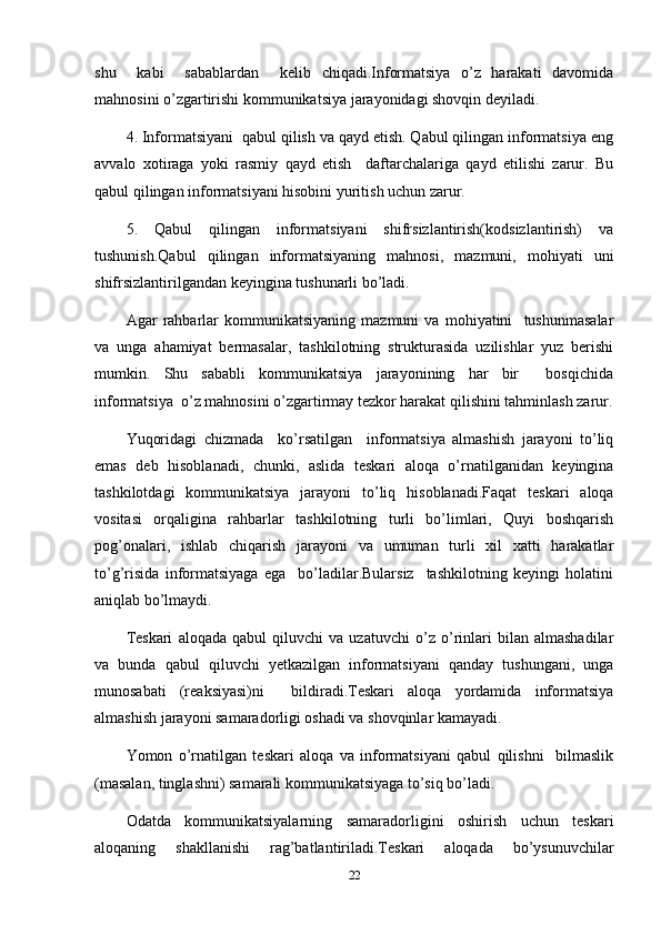 shu     kabi     sabablardan     kelib   chiqadi.Informatsiya   o’z   harakati   davomida
mahnosini o’zgartirishi kommunikatsiya jarayonidagi shovqin deyiladi.
4. Informatsiyani  qabul qilish va qayd etish. Qabul qilingan informatsiya eng
avvalo   xotiraga   yoki   rasmiy   qayd   etish     daftarchalariga   qayd   etilishi   zarur.   Bu
qabul qilingan informatsiyani hisobini yuritish uchun zarur.
5.   Qabul   qilingan   informatsiyani   shifrsizlantirish(kodsizlantirish)   va
tushunish.Qabul   qilingan   informatsiyaning   mahnosi,   mazmuni,   mohiyati   uni
shifrsizlantirilgandan keyingina tushunarli bo’ladi.
Agar   rahbarlar   kommunikatsiyaning   mazmuni   va   mohiyatini     tushunmasalar
va   unga   ahamiyat   bermasalar,   tashkilotning   strukturasida   uzilishlar   yuz   berishi
mumkin.   Shu   sababli   kommunikatsiya   jarayonining   har   bir     bosqichida
informatsiya  o’z mahnosini o’zgartirmay tezkor harakat qilishini tahminlash zarur.
Yuqoridagi   chizmada     ko’rsatilgan     informatsiya   almashish   jarayoni   to’liq
emas   deb   hisoblanadi,   chunki,   aslida   teskari   aloqa   o’rnatilganidan   keyingina
tashkilotdagi   kommunikatsiya   jarayoni   to’liq   hisoblanadi.Faqat   teskari   aloqa
vositasi   orqaligina   rahbarlar   tashkilotning   turli   bo’limlari,   Quyi   boshqarish
pog’onalari,   ishlab   chiqarish   jarayoni   va   umuman   turli   xil   xatti   harakatlar
to’g’risida   informatsiyaga   ega     bo’ladilar.Bularsiz     tashkilotning   keyingi   holatini
aniqlab bo’lmaydi.
Teskari   aloqada   qabul   qiluvchi   va   uzatuvchi   o’z   o’rinlari   bilan   almashadilar
va   bunda   qabul   qiluvchi   yetkazilgan   informatsiyani   qanday   tushungani,   unga
munosabati   (reaksiyasi)ni     bildiradi.Teskari   aloqa   yordamida   informatsiya
almashish jarayoni samaradorligi oshadi va shovqinlar kamayadi.
Yomon   o’rnatilgan   teskari   aloqa   va   informatsiyani   qabul   qilishni     bilmaslik
(masalan, tinglashni) samarali kommunikatsiyaga to’siq bo’ladi.
Odatda   kommunikatsiyalarning   samaradorligini   oshirish   uchun   teskari
aloqaning   shakllanishi   rag’batlantiriladi.Teskari   aloqada   bo’ysunuvchilar
22 