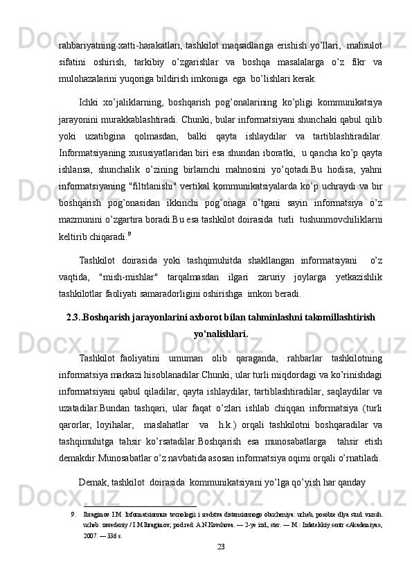 rahbariyatning xatti-harakatlari, tashkilot maqsadlariga erishish yo’llari,   mahsulot
sifatini   oshirish,   tarkibiy   o’zgarishlar   va   boshqa   masalalarga   o’z   fikr   va
mulohazalarini yuqoriga bildirish imkoniga  ega  bo’lishlari kerak.
Ichki   xo’jaliklarning,   boshqarish   pog’onalarining   ko’pligi   kommunikatsiya
jarayonini murakkablashtiradi. Chunki, bular informatsiyani shunchaki qabul qilib
yoki   uzatibgina   qolmasdan,   balki   qayta   ishlaydilar   va   tartiblashtiradilar.
Informatsiyaning xususiyatlaridan biri esa shundan iboratki,   u qancha ko’p qayta
ishlansa,   shunchalik   o’zining   birlamchi   mahnosini   yo’qotadi.Bu   hodisa,   yahni
informatsiyaning  "filtrlanishi"  vertikal  kommunikatsiyalarda  ko’p uchraydi  va  bir
boshqarish   pog’onasidan   ikkinchi   pog’onaga   o’tgani   sayin   informatsiya   o’z
mazmunini o’zgartira boradi.Bu esa tashkilot doirasida  turli  tushunmovchiliklarni
keltirib chiqaradi. 9
Tashkilot   doirasida   yoki   tashqimuhitda   shakllangan   informatsiyani     o’z
vaqtida,   "mish-mishlar"   tarqalmasdan   ilgari   zaruriy   joylarga   yetkazishlik
tashkilotlar faoliyati samaradorligini oshirishga  imkon beradi.
2.3..Boshqarish jarayonlarini axborot bilan tahminlashni takomillashtirish
yo’nalishlari.
Tashkilot   faoliyatini     umuman     olib     qaraganda,     rahbarlar     tashkilotning
informatsiya markazi hisoblanadilar.Chunki, ular turli miqdordagi va ko’rinishdagi
informatsiyani   qabul   qiladilar,   qayta   ishlaydilar,   tartiblashtiradilar,   saqlaydilar   va
uzatadilar.Bundan   tashqari,   ular   faqat   o’zlari   ishlab   chiqqan   informatsiya   (turli
qarorlar,   loyihalar,     maslahatlar     va     h.k.)   orqali   tashkilotni   boshqaradilar   va
tashqimuhitga   tahsir   ko’rsatadilar.Boshqarish   esa   munosabatlarga     tahsir   etish
demakdir.Munosabatlar o’z navbatida asosan informatsiya oqimi orqali o’rnatiladi.
Demak, tashkilot  doirasida  kommunikatsiyani yo’lga qo’yish har qanday 
____________________________________
9. Ibragimov   I.M.   Informatsionn ы e   texnologii   i   sredstva   distansionnogo   obucheniya:   ucheb,   posobie   dlya   stud.   v ы ssh.
ucheb. zavedeniy / I.M.Ibragimov; pod red. A.N.Kovshova. — 2-ye izd., ster. — M.: Izdatelskiy sentr «Akademiya»,
2007. — 336 s. 
23 