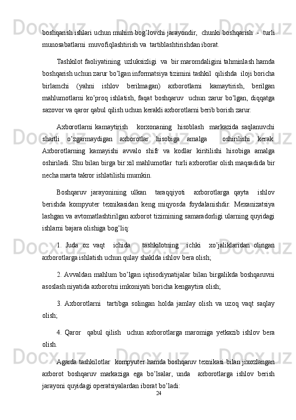 boshqarish ishlari uchun muhim bog’lovchi jarayondir,  chunki boshqarish  -  turli
munosabatlarni  muvofiqlashtirish va  tartiblashtirishdan iborat.
Tashkilot faoliyatining  uzluksizligi  va  bir maromdaligini tahminlash hamda
boshqarish uchun zarur bo’lgan informatsiya tizimini tashkil  qilishda  iloji boricha
birlamchi   (yahni   ishlov   berilmagan)   axborotlarni   kamaytirish,   berilgan
mahlumotlarni   ko’proq   ishlatish,   faqat   boshqaruv     uchun   zarur   bo’lgan,   diqqatga
sazovor va qaror qabul qilish uchun kerakli axborotlarni berib borish zarur.
Axborotlarni   kamaytirish       korxonaning     hisoblash     markazida   saqlanuvchi
shartli   o’zgarmaydigan   axborotlar   hisobiga   amalga     oshirilishi   kerak.
Axborotlarning   kamayishi   avvalo   shifr   va   kodlar   kiritilishi   hisobiga   amalga
oshiriladi. Shu bilan birga bir xil mahlumotlar  turli axborotlar olish maqsadida bir
necha marta takror ishlatilishi mumkin.
Boshqaruv   jarayonining   ulkan     taraqqiyoti     axborotlarga   qayta     ishlov
berishda   kompyuter   texnikasidan   keng   miqyosda   foydalanishdir.   Mexanizatsiya
lashgan va avtomatlashtirilgan axborot tizimining samaradorligi ularning quyidagi
ishlarni bajara olishiga bog’liq:
1.   Juda   oz   vaqt     ichida       tashkilotning     ichki     xo’jaliklaridan   olingan
axborotlarga ishlatish uchun qulay shaklda ishlov bera olish;
2.   Avvaldan   mahlum   bo’lgan   iqtisodiynatijalar   bilan   birgalikda   boshqaruvni
asoslash niyatida axborotni imkoniyati boricha kengaytira olish;
3.   Axborotlarni     tartibga   solingan   holda   jamlay   olish   va   uzoq   vaqt   saqlay
olish;
4.   Qaror     qabul   qilish     uchun   axborotlarga   maromiga   yetkazib   ishlov   bera
olish.
Agarda tashkilotlar   kompyuter hamda boshqaruv texnikasi bilan jixozlangan
axborot   boshqaruv   markaziga   ega   bo’lsalar,   unda     axborotlarga   ishlov   berish
jarayoni quyidagi operatsiyalardan iborat bo’ladi:
24 