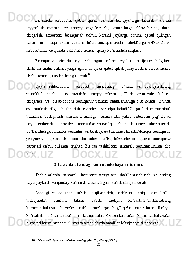 Birlamchi   axborotni   qabul   qilish   va   uni   kompyuterga   kiritish     uchun
tayyorlash,   axborotlarni   kompyuterga   kiritish,   axborotlarga   ishlov   berish,   ularni
chiqarish,   axborotni   boshqarish   uchun   kerakli   joylarga   berish,   qabul   qilingan
qarorlarni     aloqa   tizimi   vositasi   bilan   boshqariluvchi   obhektlarga   yetkazish   va
axborotlarni kelajakda  ishlatish  uchun  qulay ko’rinishda saqlash.
Boshqaruv   tizimida   qayta   ishlangan   informatsiyalar     natijasini   belgilash
shakllari muhim ahamiyatga ega.Ular qaror qabul qilish jarayonida inson tushunib
etishi uchun qulay bo’lmog’i kerak. 10
Qayta   ishlanuvchi     axborot     hajmining     o’sishi   va   boshqarishning
murakkablashishi   tabiiy     ravishda     kompyuterlarni     qo’llash     zaruriyatini   keltirib
chiqaradi     va    bu axborotli  boshqaruv  tizimini  shakllanishiga   olib keladi.   Bunda
avtomatlashtirilgan   boshqarish     tizimlari     vujudga   keladi.Ularga   "odam-mashina"
tizimlari,   boshqarish   vazifasini   amalga     oshirishda,   yahni   axborotni   yig’ish   va
qayta   ishlashda     obhektni     maqsadga   muvofiq     ishlab     turishini   tahminlashda
qo’llaniladigan texnika vositalari va boshqaruv texnikasi kiradi.Menejer boshqaruv
jarayonida     qanchalik   axborotlar   bilan     to’liq   tahminlansa   oqilona   boshqaruv
qarorlari   qabul   qilishga   erishadi.Bu   esa   tashkilotni   samarali   boshqarilishiga   olib
keladi.
2.4.Tashkilotlardagi kommunikatsiyalar turlari.
Tashkilotlarda     samarali     kommunikatsiyalarni   shakllantirish   uchun   ularning
qaysi joylarda va qanday ko’rinishda zarurligini  ko’rib chiqish kerak.
Avvalgi   mavzularda   ko’rib   chiqilganidek,   tashkilot   ochiq   tizim   bo’lib
tashqimuhit   omillari   tahsiri   ostida   faoliyat   ko’rsatadi.Tashkilotning
kommunikatsiya   ehtiyojlari   ushbu   omillarga   bog’liq.Bu   sharoitlarda   faoliyat
ko’rsatish     uchun   tashkilotlar     tashqimuhit   elementlari   bilan   kommunikatsiyalar
o’rnatadilar va bunda turli vositalardan foydalanadilar.Mavjud yoki potensial 
________________________________
10. G’ulomov S. Axborot tizimlari va texnologiyalari- T.:, «Sharq», 2000 y. 
25 