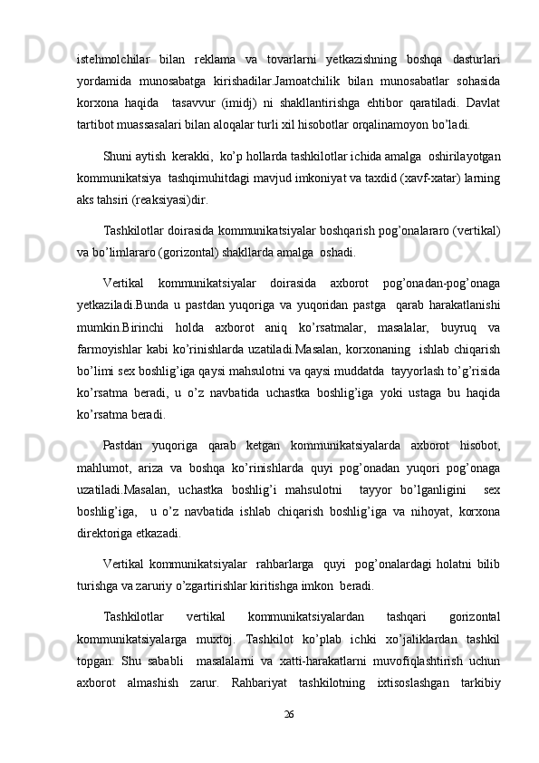 istehmolchilar   bilan   reklama   va   tovarlarni   yetkazishning   boshqa   dasturlari
yordamida   munosabatga   kirishadilar.Jamoatchilik   bilan   munosabatlar   sohasida
korxona   haqida     tasavvur   (imidj)   ni   shakllantirishga   ehtibor   qaratiladi.   Davlat
tartibot muassasalari bilan aloqalar turli xil hisobotlar orqalinamoyon bo’ladi.
Shuni aytish  kerakki,  ko’p hollarda tashkilotlar ichida amalga  oshirilayotgan
kommunikatsiya  tashqimuhitdagi mavjud imkoniyat va taxdid (xavf-xatar) larning
aks tahsiri (reaksiyasi)dir.
Tashkilotlar doirasida kommunikatsiyalar boshqarish pog’onalararo (vertikal)
va bo’limlararo (gorizontal) shakllarda amalga  oshadi.
Vertikal   kommunikatsiyalar   doirasida   axborot   pog’onadan-pog’onaga
yetkaziladi.Bunda   u   pastdan   yuqoriga   va   yuqoridan   pastga     qarab   harakatlanishi
mumkin.Birinchi   holda   axborot   aniq   ko’rsatmalar,   masalalar,   buyruq   va
farmoyishlar   kabi   ko’rinishlarda   uzatiladi.Masalan,   korxonaning    ishlab   chiqarish
bo’limi sex boshlig’iga qaysi mahsulotni va qaysi muddatda  tayyorlash to’g’risida
ko’rsatma   beradi,   u   o’z   navbatida   uchastka   boshlig’iga   yoki   ustaga   bu   haqida
ko’rsatma beradi.
Pastdan   yuqoriga   qarab   ketgan   kommunikatsiyalarda   axborot   hisobot,
mahlumot,   ariza   va   boshqa   ko’rinishlarda   quyi   pog’onadan   yuqori   pog’onaga
uzatiladi.Masalan,   uchastka   boshlig’i   mahsulotni     tayyor   bo’lganligini     sex
boshlig’iga,     u   o’z   navbatida   ishlab   chiqarish   boshlig’iga   va   nihoyat,   korxona
direktoriga etkazadi.
Vertikal   kommunikatsiyalar     rahbarlarga     quyi     pog’onalardagi   holatni   bilib
turishga va zaruriy o’zgartirishlar kiritishga imkon  beradi.
Tashkilotlar   vertikal   kommunikatsiyalardan   tashqari   gorizontal
kommunikatsiyalarga   muxtoj.   Tashkilot   ko’plab   ichki   xo’jaliklardan   tashkil
topgan.   Shu   sababli     masalalarni   va   xatti-harakatlarni   muvofiqlashtirish   uchun
axborot   almashish   zarur.   Rahbariyat   tashkilotning   ixtisoslashgan   tarkibiy
26 