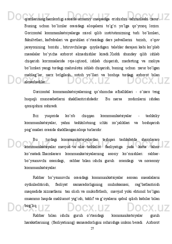 qismlarining hamkorligi asosida umumiy  maqsadga  erishishni  tahminlashi  zarur.
Buning   uchun   bo’limlar   orasidagi   aloqalarni   to’g’ri   yo’lga   qo’ymoq   lozim.
Gorizontal   kommunikatsiyalarga   misol   qilib   institutimizning   turli   bo’limlari,
fakultetlari,   kafedralari   va   guruhlari   o’rtasidagi   dars   jadvallarini     tuzish,     o’quv
jarayonining   borishi  , bitiruvchilarga   quyiladigan   talablar darajasi  kabi  ko’plab
masalalar   bo’yicha   axborot   almashishlar   kiradi.Xuddi   shunday   qilib   ishlab
chiqarish   korxonalarida   reja-iqtisod,   ishlab   chiqarish,   marketing   va   moliya
bo’limlari yangi turdagi mahsulotni ishlab chiqarish, buning  uchun  zarur bo’lgan
mablag’lar,   narx   belgilash,   sotish   yo’llari   va   boshqa   turdagi   axborot   bilan
almashadilar.
Gorizontal   kommunikatsiyalarning   qo’shimcha   afzalliklari   -   o’zaro   teng
huquqli   munosabatlarni   shakllantirishdadir.     Bu   narsa     xodimlarni   ishdan
qoniqishini oshiradi.
Biz   yuqorida   ko’rib   chiqqan   kommunikatsiyalar   -   tashkiliy
kommunikatsiyalar,   yahni   tashkilotning   ichki   xo’jaliklari   va   boshqarish
pog’onalari orasida shakllangan aloqa turlaridir.
Bu     turdagi   kommunikatsiyalardan   tashqari   tashkilotda   shaxslararo
kommunikatsiyalar   mavjud   va   ular   tashkilot     faoliyatiga     juda     katta     tahsir
ko’rsatadi.Shaxslararo   kommunikatsiyalarning   asosiy   ko’rinishlari:   rahbar-
bo’ysunuvchi   orasidagi,     rahbar   bilan   ishchi   guruh     orasidagi     va   norasmiy
kommunikatsiyalar.
Rahbar   bo’ysunuvchi   orasidagi   kommunikatsiyalar   asosan   masalalarni
oydinlashtirish;   faoliyat   samaradorligining   muhokamasi;   rag’batlantirish
maqsadida   xizmatlarni     tan   olish   va   mukofotlash;     mavjud   yoki   ehtimol   bo’lgan
muammo haqida mahlumot yig’ish;  taklif  va g’oyalarni qabul  qilish kabilar  bilan
bog’liq.
Rahbar   bilan   ishchi   guruh   o’rtasidagi     kommunikatsiyalar     guruh
harakatlarining   (faoliyatining) samaradorligini oshirishga imkon beradi.   Axborot
27 