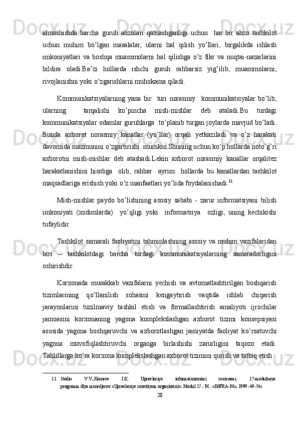 almashishda   barcha   guruh   ahzolari   qatnashganligi   uchun     har   bir   ahzo   tashkilot
uchun   muhim   bo’lgan   masalalar,   ularni   hal   qilish   yo’llari,   birgalikda   ishlash
imkoniyatlari   va   boshqa   muammolarni   hal   qilishga   o’z   fikr   va   nuqtai-nazarlarini
bildira   oladi.Ba’zi   hollarda   ishchi   guruh   rahbarsiz   yig’ilib,   muammolarni,
rivojlanishni yoki o’zgarishlarni muhokama qiladi.
Kommunikatsiyalarning   yana   bir     turi   norasmiy     kommunikatsiyalar   bo’lib,
ularning     tarqalishi   ko’pincha   mish-mishlar   deb   ataladi.Bu   turdagi
kommunikatsiyalar odamlar guruhlarga   to’planib turgan joylarda mavjud bo’ladi.
Bunda   axborot   norasmiy   kanallar   (yo’llar)   orqali   yetkaziladi   va   o’z   harakati
davomida mazmunini o’zgartirishi  mumkin.Shuning uchun ko’p hollarda noto’g’ri
axborotni   mish-mishlar   deb   atashadi.Lekin   axborot   norasmiy   kanallar   orqalitez
harakatlanishini   hisobga     olib,   rahbar     ayrim     hollarda   bu   kanallardan   tashkilot
maqsadlariga erishish yoki o’z manfaatlari yo’lida foydalanishadi. 11
Mish-mishlar   paydo   bo’lishining   asosiy   sababi   -   zarur   informatsiyani   bilish
imkoniyati   (xodimlarda)     yo’qligi   yoki     informatsiya     ozligi,   uning   kechikishi
tufaylidir.
Tashkilot  samarali  faoliyatini tahminlashning asosiy  va muhim vazifalaridan
biri   –   tashkilotdagi   barcha   turdagi   kommunikatsiyalarning   samaradorligini
oshirishdir.
Korxonada   murakkab   vazifalarni   yechish   va   avtomatlashtirilgan   boshqarish
tizimlarining   q о ‘llanilish   sohasini   kengaytirish   vaqtida   ishlab   chiqarish
jarayonlarini   tuzilmaviy   tashkil   etish   va   formallashtirish   amaliyoti   ijrochilar
jamoasini   korxonaning   yagona   komplekslashgan   axborot   tizimi   konsepsiyasi
asosida   yagona   boshqaruvchi   va   axborotlashgan   jamiyatda   faoliyat   k о ‘rsatuvchi
yagona   muvofiqlashtiruvchi   organga   birlashishi   zarurligini   taqozo   etadi.
Tahlillarga k о ‘ra korxona komplekslashgan axborot tizimini qurish va tatbiq etish 
______________________________________
11. Godin   V.V.,Korneev   I.K.   Upravleniye   informatsionnimi   resursami:   17-modulnaya  
programm   dlya   menedjerov   «Upravleniye   razvitiyem   organizatsii».   Modul 17.-   M.:   «INFRA-M», 1999.-49-54s.  
28 