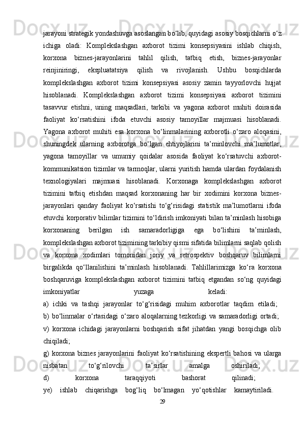 jarayoni strategik yondashuvga asoslangan b о ‘lib, quyidagi asosiy bosqichlarni  о ‘z
ichiga   oladi:   Komplekslashgan   axborot   tizimi   konsepsiyasini   ishlab   chiqish,
korxona   biznes-jarayonlarini   tahlil   qilish,   tatbiq   etish,   biznes-jarayonlar
reinjiniringi,   ekspluatatsiya   qilish   va   rivojlanish.   Ushbu   bosqichlarda
komplekslashgan   axborot   tizimi   konsepsiyasi   asosiy   zamin   tayyorlovchi   hujjat
hisoblanadi.   Komplekslashgan   axborot   tizimi   konsepsiyasi   axborot   tizimini
tasavvur   etishni,   uning   maqsadlari,   tarkibi   va   yagona   axborot   muhiti   doirasida
faoliyat   k о ‘rsatishini   ifoda   etuvchi   asosiy   tamoyillar   majmuasi   hisoblanadi.
Yagona   axborot   muhiti   esa   korxona   b о ‘linmalarining   axborotli   о ‘zaro   aloqasini,
shuningdek   ularning   axborotga   b о ‘lgan   ehtiyojlarini   ta’minlovchi   ma’lumotlar,
yagona   tamoyillar   va   umumiy   qoidalar   asosida   faoliyat   k о ‘rsatuvchi   axborot-
kommunikatsion tizimlar  va tarmoqlar, ularni yuritish hamda ulardan foydalanish
texnologiyalari   majmuasi   hisoblanadi.   Korxonaga   komplekslashgan   axborot
tizimini   tatbiq   etishdan   maqsad   korxonaning   har   bir   xodimini   korxona   biznes-
jarayonlari   qanday   faoliyat   k о ‘rsatishi   t о ‘g‘risidagi   statistik   ma’lumotlarni   ifoda
etuvchi korporativ bilimlar tizimini t о ‘ldirish imkoniyati bilan ta’minlash hisobiga
korxonaning   berilgan   ish   samaradorligiga   ega   b о ‘lishini   ta’minlash,
komplekslashgan axborot tizimining tarkibiy qismi sifatida bilimlarni saqlab qolish
va   korxona   xodimlari   tomonidan   joriy   va   retrospektiv   boshqaruv   bilimlarni
birgalikda   q о ‘llanilishini   ta’minlash   hisoblanadi.   Tahlillarimizga   k о ‘ra   korxona
boshqaruviga   komplekslashgan   axborot   tizimini   tatbiq   etgandan   s о ‘ng   quyidagi
imkoniyatlar   yuzaga   keladi:  
a)   ichki   va   tashqi   jarayonlar   t о ‘g‘risidagi   muhim   axborotlar   taqdim   etiladi;  
b)   b о ‘linmalar   о ‘rtasidagi   о ‘zaro  aloqalarning tezkorligi  va  samaradorligi  ortadi;  
v)   korxona   ichidagi   jarayonlarni   boshqarish   sifat   jihatdan   yangi   bosqichga   olib
chiqiladi;  
g)  korxona biznes jarayonlarini  faoliyat k о ‘rsatishining ekspertli bahosi  va ularga
nisbatan   t о ‘g‘rilovchi   ta’sirlar   amalga   oshiriladi;  
d)   korxona   taraqqiyoti   bashorat   qilinadi;  
ye)   ishlab   chiqarishga   bog‘liq   b о ‘lmagan   y о ‘qotishlar   kamaytiriladi.  
29 