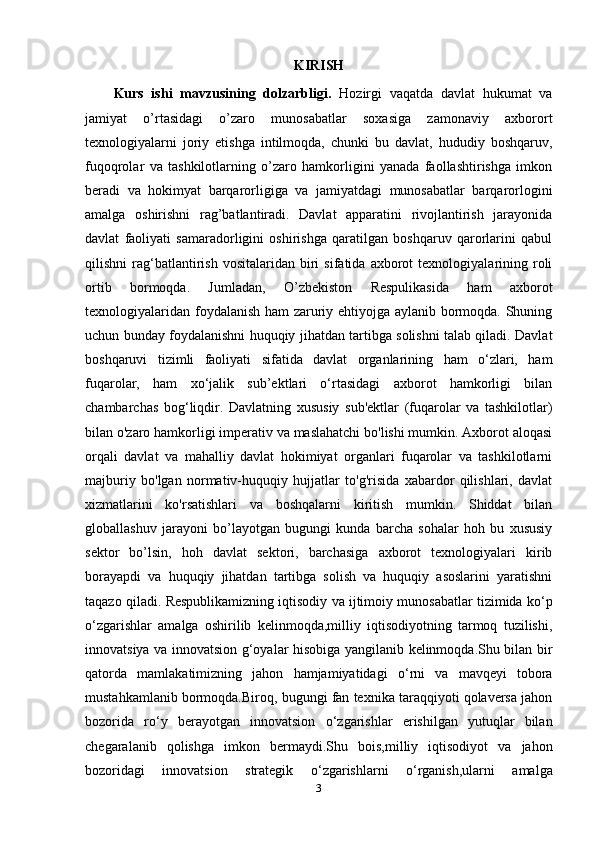 KIRISH
Kurs   ishi   mavzusining   dolzarbligi.   Hozirgi   vaqatda   davlat   hukumat   va
jamiyat   o’rtasidagi   o’zaro   munosabatlar   soxasiga   zamonaviy   axborort
texnologiyalarni   joriy   etishga   intilmoqda,   chunki   bu   davlat,   hududiy   boshqaruv,
fuqoqrolar   va   tashkilotlarning   o’zaro   hamkorligini   yanada   faollashtirishga   imkon
beradi   va   hokimyat   barqarorligiga   va   jamiyatdagi   munosabatlar   barqarorlogini
amalga   oshirishni   rag’batlantiradi.   Davlat   apparatini   rivojlantirish   jarayonida
davlat   faoliyati   samaradorligini   oshirishga   qaratilgan   boshqaruv   qarorlarini   qabul
qilishni   rag‘batlantirish   vositalaridan   biri   sifatida   axborot   texnologiyalarining   roli
ortib   bormoqda.   Jumladan,   O’zbekiston   Respulikasida   ham   axborot
texnologiyalaridan foydalanish ham zaruriy ehtiyojga aylanib bormoqda. Shuning
uchun bunday foydalanishni huquqiy jihatdan tartibga solishni talab qiladi. Davlat
boshqaruvi   tizimli   faoliyati   sifatida   davlat   organlarining   ham   o‘zlari,   ham
fuqarolar,   ham   xo‘jalik   sub’ektlari   o‘rtasidagi   axborot   hamkorligi   bilan
chambarchas   bog‘liqdir.   Davlatning   xususiy   sub'ektlar   (fuqarolar   va   tashkilotlar)
bilan o'zaro hamkorligi imperativ va maslahatchi bo'lishi mumkin. Axborot aloqasi
orqali   davlat   va   mahalliy   davlat   hokimiyat   organlari   fuqarolar   va   tashkilotlarni
majburiy   bo'lgan   normativ-huquqiy   hujjatlar   to'g'risida   xabardor   qilishlari,   davlat
xizmatlarini   ko'rsatishlari   va   boshqalarni   kiritish   mumkin.   Shiddat   bilan
globallashuv   jarayoni   bo’layotgan   bugungi   kunda   barcha   sohalar   hoh   bu   xususiy
sektor   bo’lsin,   hoh   davlat   sektori,   barchasiga   axborot   texnologiyalari   kirib
borayapdi   va   huquqiy   jihatdan   tartibga   solish   va   huquqiy   asoslarini   yaratishni
taqazo qiladi.  Respublikamizning iqtisodiy va ijtimoiy munosabatlar tizimida k о ‘p
о ‘zgarishlar   amalga   oshirilib   kelinmoqda,milliy   iqtisodiyotning   tarmoq   tuzilishi,
innovatsiya va innovatsion g‘oyalar hisobiga yangilanib kelinmoqda.Shu bilan bir
qatorda   mamlakatimizning   jahon   hamjamiyatidagi   о ‘rni   va   mavqeyi   tobora
mustahkamlanib bormoqda.Biroq, bugungi fan texnika taraqqiyoti qolaversa jahon
bozorida   r о ‘y   berayotgan   innovatsion   о ‘zgarishlar   erishilgan   yutuqlar   bilan
chegaralanib   qolishga   imkon   bermaydi.Shu   bois,milliy   iqtisodiyot   va   jahon
bozoridagi   innovatsion   strategik   о ‘zgarishlarni   о ‘rganish,ularni   amalga
3 