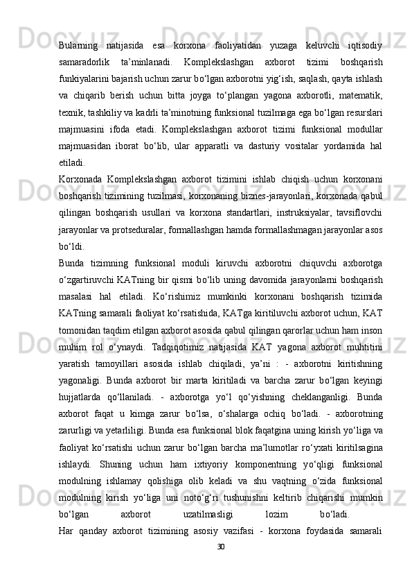 Bularning   natijasida   esa   korxona   faoliyatidan   yuzaga   keluvchi   iqtisodiy
samaradorlik   ta’minlanadi.   Komplekslashgan   axborot   tizimi   boshqarish
funkiyalarini bajarish uchun zarur b о ‘lgan axborotni yig‘ish, saqlash, qayta ishlash
va   chiqarib   berish   uchun   bitta   joyga   t о ‘plangan   yagona   axborotli,   matematik,
texnik, tashkiliy va kadrli ta’minotning funksional tuzilmaga ega b о ‘lgan resurslari
majmuasini   ifoda   etadi.   Komplekslashgan   axborot   tizimi   funksional   modullar
majmuasidan   iborat   b о ‘lib,   ular   apparatli   va   dasturiy   vositalar   yordamida   hal
etiladi.  
Korxonada   Komplekslashgan   axborot   tizimini   ishlab   chiqish   uchun   korxonani
boshqarish tizimining tuzilmasi, korxonaning biznes-jarayonlari, korxonada qabul
qilingan   boshqarish   usullari   va   korxona   standartlari,   instruksiyalar,   tavsiflovchi
jarayonlar va protseduralar, formallashgan hamda formallashmagan jarayonlar asos
b о ‘ldi.  
Bunda   tizimning   funksional   moduli   kiruvchi   axborotni   chiquvchi   axborotga
о ‘zgartiruvchi  KATning bir  qismi  b о ‘lib uning davomida jarayonlarni  boshqarish
masalasi   hal   etiladi.   K о ‘rishimiz   mumkinki   korxonani   boshqarish   tizimida
KATning samarali faoliyat k о ‘rsatishida, KATga kiritiluvchi axborot uchun, KAT
tomonidan taqdim etilgan axborot asosida qabul qilingan qarorlar uchun ham inson
muhim   rol   о ‘ynaydi.   Tadqiqotimiz   natijasida   KAT   yagona   axborot   muhtitini
yaratish   tamoyillari   asosida   ishlab   chiqiladi,   ya’ni   :   -   axborotni   kiritishning
yagonaligi.   Bunda   axborot   bir   marta   kiritiladi   va   barcha   zarur   b о ‘lgan   keyingi
hujjatlarda   q о ‘llaniladi.   -   axborotga   y о ‘l   q о ‘yishning   cheklanganligi.   Bunda
axborot   faqat   u   kimga   zarur   b о ‘lsa,   о ‘shalarga   ochiq   b о ‘ladi.   -   axborotning
zarurligi va yetarliligi. Bunda esa funksional blok faqatgina uning kirish y о ‘liga va
faoliyat   k о ‘rsatishi   uchun   zarur   b о ‘lgan   barcha   ma’lumotlar   r о ‘yxati   kiritilsagina
ishlaydi.   Shuning   uchun   ham   ixtiyoriy   komponentning   y о ‘qligi   funksional
modulning   ishlamay   qolishiga   olib   keladi   va   shu   vaqtning   о ‘zida   funksional
modulning   kirish   y о ‘liga   uni   not о ‘g‘ri   tushunishni   keltirib   chiqarishi   mumkin
b о ‘lgan   axborot   uzatilmasligi   lozim   b о ‘ladi.  
Har   qanday   axborot   tizimining   asosiy   vazifasi   -   korxona   foydasida   samarali
30 