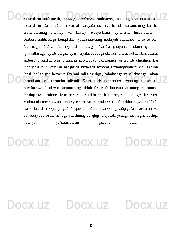 resurslarni   boshqarish,   moddiy,   texnikaviy,   moliyaviy,   texnologik   va   intellektual
resurslarni,   daromadni   maksimal   darajada   oshirish   hamda   korxonaning   barcha
xodimlarining   moddiy   va   kasbiy   ehtiyojlarini   qondirish   hisoblanadi.  
Axborotlashtirishga   kompleksli   yondashuvning   mohiyati   shundaki,   unda   oshkor
b о ‘lmagan   holda,   fon   rejimida   о ‘tadigan   barcha   jarayonlar,   ularni   q о ‘llab-
quvvatlashga, qotib qolgan operatsiyalar hisobga olinadi, ularni avtomatlashtirish,
axborotli   platformaga   о ‘tkazish   imkoniyati   baholanadi   va   k о ‘rib   chiqiladi.   Bu
jiddiy   va   sinchkov   ish   natijasida   biznesda   axborot   texnologiyalarni   q о ‘llashdan
hosil   b о ‘ladigan   bevosita   foydani   solishtirishga,   baholashga   va   о ‘lchashga   imkon
beradigan   real   raqamlar   olinadi.   Kompleksli   axborotlashtirishning   konseptual
yondashuvi   faqatgina   korxonaning   ishlab   chiqarish   faoliyati   va   uning   ma’muriy-
boshqaruv   ta’minoti   tizim   ostilari   doirasida   qolib   ketmaydi   –   javobgarlik   zonasi
mahsulotlarning   butun   hayotiy   siklini   va   mahsulotni   sotish   sektorini,uni   kafolatli
va   kafolatdan   keyingi   q о ‘llab-quvatlanishini,   marketing   tadqiqotlari   sektorini   va
iqtisodiyotni rejali tartibga solishning y о ‘qligi natijasida yuzaga keladigan boshqa
faoliyat   y о ‘nalishlarini   qamrab   oladi.  
31 