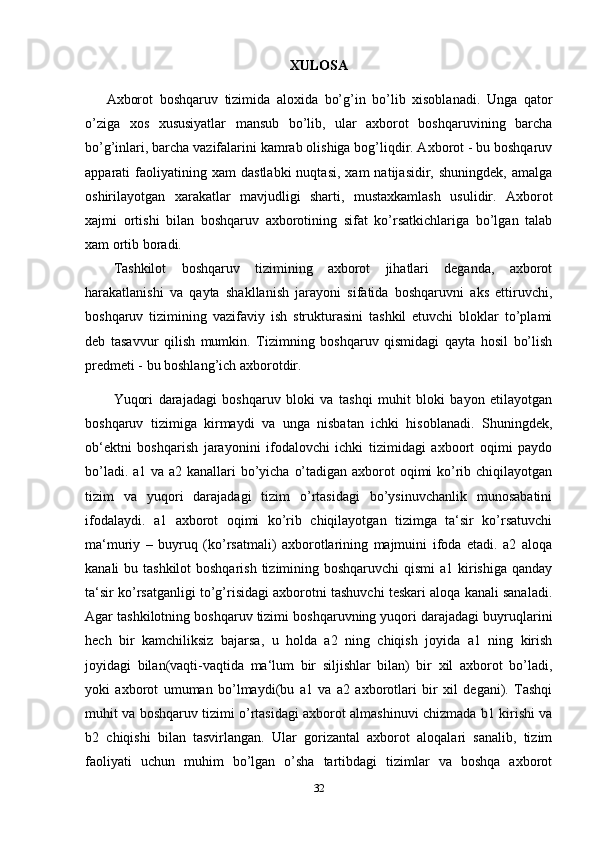 XULOSA
Axborot   boshqaruv   tizimida   aloxida   bo’g’in   bo’lib   xisoblanadi.   Unga   qator
o’ziga   xos   xususiyatlar   mansub   bo’lib,   ular   axborot   boshqaruvining   barcha
bo’g’inlari, barcha vazifalarini kamrab olishiga bog’liqdir. Axborot - bu boshqaruv
apparati   faoliyatining  xam   dastlabki   nuqtasi,   xam   natijasidir,   shuningdek,   amalga
oshirilayotgan   xarakatlar   mavjudligi   sharti,   mustaxkamlash   usulidir.   Axborot
xajmi   ortishi   bilan   boshqaruv   axborotining   sifat   ko’rsatkichlariga   bo’lgan   talab
xam ortib boradi.
Tashkilot   boshqaruv   tizimining   axborot   jihatlari   deganda,   axborot
harakatlanishi   va   qayta   shakllanish   jarayoni   sifatida   boshqaruvni   aks   ettiruvchi,
boshqaruv   tizimining   vazifaviy   ish   strukturasini   tashkil   etuvchi   bloklar   to’plami
deb   tasavvur   qilish   mumkin.   Tizimning   boshqaruv   qismidagi   qayta   hosil   bo’lish
predmeti - bu boshlang’ich axborotdir. 
Yuqori   darajadagi   boshqaruv   bloki   va   tashqi   muhit   bloki   bayon   etilayotgan
boshqaruv   tizimiga   kirmaydi   va   unga   nisbatan   ichki   hisoblanadi.   Shuningdek,
ob‘ektni   boshqarish   jarayonini   ifodalovchi   ichki   tizimidagi   axboort   oqimi   paydo
bo’ladi. a1 va a2 kanallari bo’yicha o’tadigan axborot oqimi ko’rib chiqilayotgan
tizim   va   yuqori   darajadagi   tizim   o’rtasidagi   bo’ysinuvchanlik   munosabatini
ifodalaydi.   a1   axborot   oqimi   ko’rib   chiqilayotgan   tizimga   ta‘sir   ko’rsatuvchi
ma‘muriy   –   buyruq   (ko’rsatmali)   axborotlarining   majmuini   ifoda   etadi.   a2   aloqa
kanali bu tashkilot  boshqarish tizimining boshqaruvchi  qismi  a1 kirishiga qanday
ta‘sir ko’rsatganligi to’g’risidagi axborotni tashuvchi teskari aloqa kanali sanaladi.
Agar tashkilotning boshqaruv tizimi boshqaruvning yuqori darajadagi buyruqlarini
hech   bir   kamchiliksiz   bajarsa,   u   holda   a2   ning   chiqish   joyida   a1   ning   kirish
joyidagi   bilan(vaqti-vaqtida   ma‘lum   bir   siljishlar   bilan)   bir   xil   axborot   bo’ladi,
yoki   axborot   umuman   bo’lmaydi(bu   a1   va   a2   axborotlari   bir   xil   degani).   Tashqi
muhit va boshqaruv tizimi o’rtasidagi axborot almashinuvi chizmada b1 kirishi va
b2   chiqishi   bilan   tasvirlangan.   Ular   gorizantal   axborot   aloqalari   sanalib,   tizim
faoliyati   uchun   muhim   bo’lgan   o’sha   tartibdagi   tizimlar   va   boshqa   axborot
32 