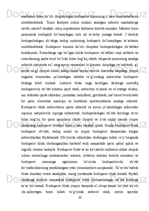 manbalari bilan ko’rib chiqilayotgan boshqaruv tizimining o’zaro munosabatlarini
modellashtiradi.   Tizim   faoliyati   uchun   muhim   sanalgan   axborot   manbalariga
savdo, maorif, banklar, soliq inspeksiyasi kabilarni kiritish mumkin. Mazkur tizim
jarayonida   boshqarib   bo’lmaydigan   turli   xil   ta‘sirlar   yuzaga   keladi:   f   kiritish
boshqariladigan   ob‘ektga   tashqi   muhitning   boshqarib   bo’lmaydigan   ta‘sirlarini
modellashtiradi.   Boshqaruv   tizimini   ko’rib   chiqishni   boshqariladigan   ob‘ektdan
boshlaymiz.   Resurslarga   ega   bo’lgan   holda   boshqaruv   ob‘ektlari   vaqt   sarflash   va
resurslarning qayta hosil bo’lishi bilan bog’liq ishlab chiqarish jarayoning amalga
oshirish natijasida m2 ning ayrim samaralari to’plamini chiqishga yo’naltiradi. g1
kirish va g2 chiqish holati, tashqi muhit bayon etuvchi sharoitlar xaqidagi, yuqori
organlar   tomonidan   qo’yiladigan   talablar   to’g’risidagi   axborotlar   boshqaruv
blokiga   kelib   tushadi.   Axborot   bloki   unga   kiritilgan   dasturga   muvofiq
boshqaruvchi   ob‘ekt   holatini   qayd   etadi,   axborotni   to’plash   va   ro’yxatga   olishni,
uni oldindan qayta ishlashni, jumladan, tasniflash, guruhlash, ma‘lumot berish kabi
bir   qator   elementar   mantiqiy   va   hisoblash   operatsiyalarini   amalga   oshiradi.
Boshqaruv   bloki   axborotlarni   qayta   ishlaydi   va   ayrim   jo’natiladigan   axborotlar
oqimini   natijalovchi   oqimga   aylantiradi,   boshqariladigan   ob‘ekt   kirishiga   ta‘sir
bilan   bog’liq   bir   qator   qarorlarni   ishlab   chiqadi   va   o’rta   muhit   hamda   yuqori
darajadagi boshqaruv bloklari bilan o’zaro harakat  qiladi. Bunda boshqaruv bloki
boshqaruv   ob‘ekti,   tashqi   muhit   va   yuqori   boshqaruv   darajasidan   kelgan
axborotlardan foydalanadi. Me‘yorida ishlashdan  chetlangan  hollar  ro’y berganda
boshqaruv   bloki   chetlanganlikni   bartaraf   etish   maqsadida   qaror   qabul   qiladi   va
tegishli chorani tanlaydi. Boshqaruv bloki ta‘sir ko’rsatish usullarini ishlab chiqish
uchun   xotira(unga   mutaxassislar   xotirasi,   elektron   xotirani   kiritish   mumkin)   va
boshqaruv   mezoniga   ega(mezon   bo’yicha   boshqariluvchi   ob‘ekt
ko’rsatkichlarining yaxshilangani yoki yomonlashuvi aniqlanadi). Ta‘sir ko’rsatish
bloki shunday vosita sanaladiki, uning yordamida boshqaruv bloki kerakli foydali
samaraga   erishish   maqsadida   boshqaruv   bloki   boshqariladigan   ob‘ekt   kirishiga
ta‘sir   ko’rsatadi.   Boshqaruv   bloki   yuqori   darajada   a2   aloqa   kanali   bo’ylab   ko’rib
chi-qilayotgan   tizim   holati   to’g’risida   axborot   oladi,   ayrim   qarorlar
33 