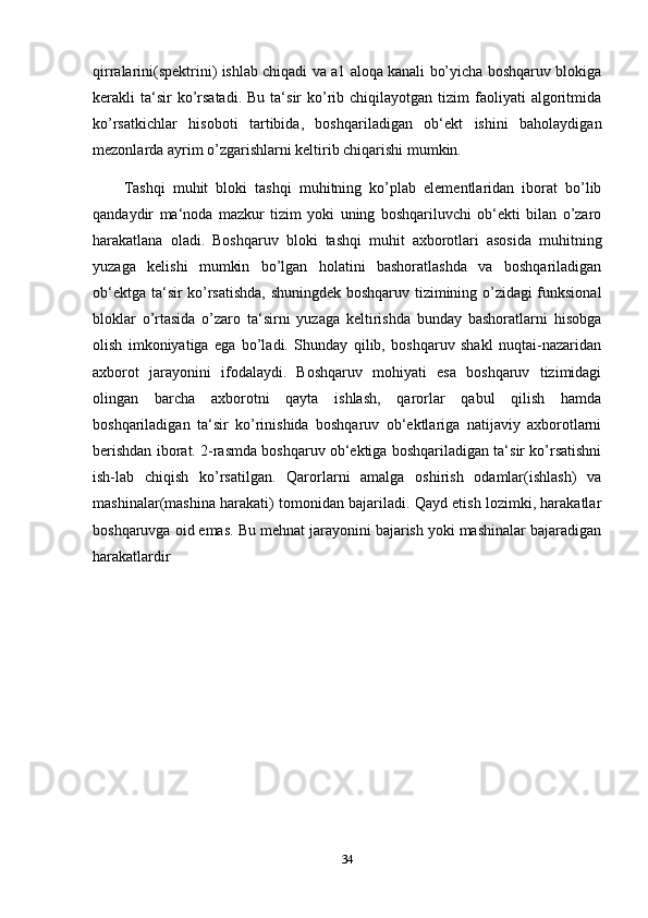 qirralarini(spektrini) ishlab chiqadi va a1 aloqa kanali bo’yicha boshqaruv blokiga
kerakli   ta‘sir  ko’rsatadi.  Bu  ta‘sir  ko’rib  chiqilayotgan  tizim  faoliyati   algoritmida
ko’rsatkichlar   hisoboti   tartibida,   boshqariladigan   ob‘ekt   ishini   baholaydigan
mezonlarda ayrim o’zgarishlarni keltirib chiqarishi mumkin.
Tashqi   muhit   bloki   tashqi   muhitning   ko’plab   elementlaridan   iborat   bo’lib
qandaydir   ma‘noda   mazkur   tizim   yoki   uning   boshqariluvchi   ob‘ekti   bilan   o’zaro
harakatlana   oladi.   Boshqaruv   bloki   tashqi   muhit   axborotlari   asosida   muhitning
yuzaga   kelishi   mumkin   bo’lgan   holatini   bashoratlashda   va   boshqariladigan
ob‘ektga ta‘sir ko’rsatishda, shuningdek boshqaruv tizimining o’zidagi funksional
bloklar   o’rtasida   o’zaro   ta‘sirni   yuzaga   keltirishda   bunday   bashoratlarni   hisobga
olish   imkoniyatiga   ega   bo’ladi.   Shunday   qilib,   boshqaruv   shakl   nuqtai-nazaridan
axborot   jarayonini   ifodalaydi.   Boshqaruv   mohiyati   esa   boshqaruv   tizimidagi
olingan   barcha   axborotni   qayta   ishlash,   qarorlar   qabul   qilish   hamda
boshqariladigan   ta‘sir   ko’rinishida   boshqaruv   ob‘ektlariga   natijaviy   axborotlarni
berishdan iborat. 2-rasmda boshqaruv ob‘ektiga boshqariladigan ta‘sir ko’rsatishni
ish-lab   chiqish   ko’rsatilgan.   Qarorlarni   amalga   oshirish   odamlar(ishlash)   va
mashinalar(mashina harakati) tomonidan bajariladi. Qayd etish lozimki, harakatlar
boshqaruvga oid emas. Bu mehnat jarayonini bajarish yoki mashinalar bajaradigan
harakatlardir
34 