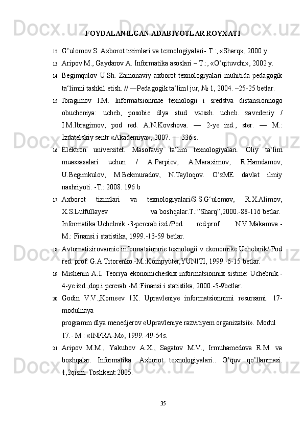 FOYDALANILGAN ADABIYOTLAR ROYXATI
12. G’ulomov S. Axborot tizimlari va texnologiyalari- T.:, «Sharq», 2000 y. 
13. Aripov M., Gaydarov A. Informatika asoslari – T.:, «O’qituvchi», 2002 y. 
14. Begimqulov   U.Sh.   Zamonaviy   axborot   texnologiyalari   muhitida   pedagogik
ta‘limni tashkil etish. // ―Pedagogik ta‘lim  jur, № 1, 2004. –25-25 betlar.‖
15. Ibragimov   I.M.   Informatsionn ы e   texnologii   i   sredstva   distansionnogo
obucheniya:   ucheb,   posobie   dlya   stud.   v ы ssh.   ucheb.   zavedeniy   /
I.M.Ibragimov;   pod   red.   A.N.Kovshova.   —   2-ye   izd.,   ster.   —   M.:
Izdatelskiy sentr «Akademiya», 2007. — 336 s. 
16. Elektron   universitet.   Masofaviy   ta‘lim   texnologiyalari.   Oliy   ta‘lim
muassasalari   uchun   /   A.Parpiev,   A.Maraximov,   R.Hamdamov,
U.Begimkulov,   M.Bekmuradov,   N.Tayloqov.   O’zME   davlat   ilmiy
nashriyoti. -T.: 2008. 196 b
17. Axborot   tizimlari   va   texnologiyalari/S.S.G‘ulomov,   R.X.Alimov,
X.S.Lutfullayev   va   boshqalar.T.:”Sharq”,2000.-88-116   betlar.  
Informatika:Uchebnik.-3-pererab.izd./Pod   red.prof.   N.V.Makarova.-
M.:   Finansi i statistika ,   1999.-13-59 betlar.
18. Avtomatizirovannie informatsionnie texnologii v ekonomike:Uchebnik/ Pod
red. prof.   G.A.Titorenko.-M.:Kompyuter,YUNITI,   1999.-6-15 betlar.  
19. Mishenin   A.I.  Teoriya  ekonomicheskix   informatsionnix  sistme:   Uchebnik.-
4-ye izd.,dop.i   pererab.-M.:Finansi   i statistika, 2000.-5-9betlar.  
20. Godin   V.V.,Korneev   I.K.   Upravleniye   informatsionnimi   resursami:   17-
modulnaya  
programm   dlya   menedjerov   «Upravleniye   razvitiyem   organizatsii».   Modul
17.-   M.:   «INFRA-M», 1999.-49-54s.  
21. Aripov   M.M.,   Yakubov   A.X.,   Sagatov   M.V.,   Irmuhamedova   R.M.   va
boshqalar.   Informatika.   Axborot   texnologiyalari..   O’quv   qo’llanmasi.
1,2qism. Toshkent:2005.
35 