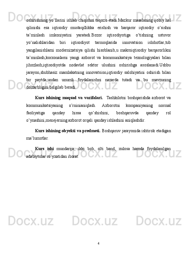 oshirishning y о ‘llarini ishlab chiqishni taqozo etadi.Mazkur masalaning ijobiy hal
qilinishi   esa   iqtisodiy   mustaqillikka   erishish   va   barqaror   iqtisodiy   о ‘sishni
ta’minlash   imkoniyatini   yaratadi.Bozor   iqtisodiyotiga   о ‘tishning   ustuvor
y о ‘nalishlaridan   biri   iqtisodiyot   tarmoqlarida   innovatsion   islohotlar,tub
yangilanishlarni   modernizatsiya   qilishi   hisoblanib,u   makroiqtisodiy   barqarorlikni
ta’minlash,korxonalarni   yangi   axborot   va   kommunikatsiya   texnologiyalari   bilan
jihozlash,iqtisodiyotda   nodavlat   sektor   ulushini   oshirishga   asoslanadi.Ushbu
jarayon,shubhasiz   mamlakatning   innovatsion,iqtisodiy   salohiyatini   oshirish   bilan
bir   paytda,undan   unumli   foydalanishni   nazarda   tutadi   va   bu   mavzuning
dolzarbligini  belgilab beradi.
Kurs   ishining   maqsad   va   vazifalari.     Tashkilotni   boshqarishda   axborot   va
kommunikatsiyaning   o’rninianiqlash.   Axborotni   kompaniyaning   normal
faoliyatiga   qanday   hissa   qo’shishini,   boshqaruvda   qanday   rol
o’ynashini,menejerning axborot orqali qanday ishlashini aniqlashdir.
Kurs ishining obyekti va predmeti.   Boshqaruv jarayonida ishtirok etadigan
ma’lumotlar.
Kurs   ishi   mundarija,   ikki   bob,   olti   band,   xulosa   hamda   foydalanilgan
adabiytolar ro’yxatidan iborat.
4 