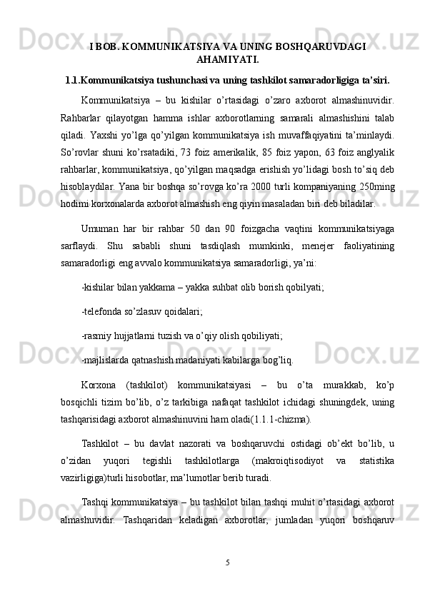 I BOB. KOMMUNIKATSIYA VA UNING BOSHQARUVDAGI
AHAMIYATI.
1.1.Kommunikatsiya tushunchasi va uning tashkilot samaradorligiga ta’siri.
Kommunikatsiya   –   bu   kishilar   o’rtasidagi   o’zaro   axborot   almashinuvidir.
Rahbarlar   qilayotgan   hamma   ishlar   axborotlarning   samarali   almashishini   talab
qiladi.   Yaxshi   yo’lga   qo’yilgan   kommunikatsiya   ish   muvaffaqiyatini   ta’minlaydi.
So’rovlar  shuni  ko’rsatadiki, 73 foiz amerikalik, 85 foiz yapon, 63 foiz anglyalik
rahbarlar, kommunikatsiya, qo’yilgan maqsadga erishish yo’lidagi bosh to’siq deb
hisoblaydilar. Yana bir boshqa so’rovga ko’ra 2000 turli kompaniyaning 250ming
hodimi korxonalarda axborot almashish eng qiyin masaladan biri deb biladilar.
Umuman   har   bir   rahbar   50   dan   90   foizgacha   vaqtini   kommunikatsiyaga
sarflaydi.   Shu   sababli   shuni   tasdiqlash   mumkinki,   menejer   faoliyatining
samaradorligi eng avvalo kommunikatsiya samaradorligi, ya’ni:
-kishilar bilan yakkama – yakka suhbat olib borish qobilyati;
-telefonda so’zlasuv qoidalari;
-rasmiy hujjatlarni tuzish va o’qiy olish qobiliyati;
-majlislarda qatnashish madaniyati kabilarga bog’liq. 
Korxona   (tashkilot)   kommunikatsiyasi   –   bu   o’ta   murakkab,   ko’p
bosqichli   tizim   bo’lib,   o’z   tarkibiga   nafaqat   tashkilot   ichidagi   shuningdek,   uning
tashqarisidagi axborot almashinuvini ham oladi(1.1.1-chizma). 
Tashkilot   –   bu   davlat   nazorati   va   boshqaruvchi   ostidagi   ob’ekt   bo’lib,   u
o’zidan   yuqori   tegishli   tashkilotlarga   (makroiqtisodiyot   va   statistika
vazirligiga)turli hisobotlar, ma’lumotlar berib turadi.
Tashqi kommunikatsiya – bu tashkilot bilan tashqi muhit o’rtasidagi axborot
almashuvidir.   Tashqaridan   keladigan   axborotlar,   jumladan   yuqori   boshqaruv
5 