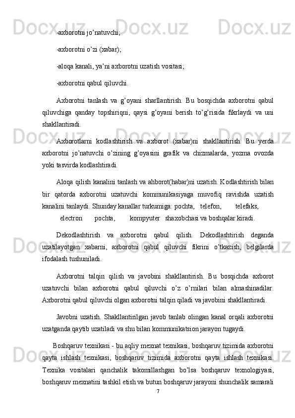 -axborotni jo’natuvchi;
-axborotni o’zi (xabar);
-aloqa kanali, ya’ni axborotni uzatish vositasi;
-axborotni qabul qiluvchi.
Axborotni   tanlash   va   g’oyani   sharllantirish.   Bu   bosqichda   axborotni   qabul
qiluvchiga   qanday   topshiriqni,   qaysi   g’oyani   berish   to’g’risida   fikrlaydi   va   uni
shakllantiradi.
Axborotlarni   kodlashtirish   va   axborot   (xabar)ni   shakllantirish.   Bu   yerda
axborotni   jo’natuvchi   o’zining   g’oyasini   grafik   va   chizmalarda,   yozma   ovozda
yoki tasvirda kodlashtiradi.
Aloqa qilish kanalini tanlash va ahborot(habar)ni uzatish. Kodlashtirish bilan
bir   qatorda   axborotni   uzatuvchi   kommunikasiyaga   muvofiq   ravishda   uzatish
kanalini tanlaydi. Shunday kanallar turkumiga: pochta, telefon, telefaks,
electron pochta, kompyuter shaxobchasi va boshqalar kiradi.
Dekodlashtirish   va   axborotni   qabul   qilish.   Dekodlashtirish   deganda
uzatilayotgan   xabarni,   axborotni   qabul   qiluvchi   fikrini   o’tkazish,   belgilarda
ifodalash tushuniladi.
Axborotni   talqin   qilish   va   javobini   shakllantirish.   Bu   bosqichda   axborot
uzatuvchi   bilan   axborotni   qabul   qiluvchi   o’z   o’rnilari   bilan   almashinadilar.
Axborotni qabul qiluvchi olgan axborotni talqin qiladi va javobini shakllantiradi.
Javobni  uzatish.  Shakllantirilgan javob  tanlab olingan kanal  orqali  axborotni
uzatganda qaytib uzatiladi va shu bilan kommunikatsion jarayon tugaydi.
Boshqaruv texnikasi - bu aqliy mexnat texnikasi, boshqaruv tizimida axborotni
qayta   ishlash   texnikasi,   boshqaruv   tizimida   axborotni   qayta   ishlash   texnikasi.
Texnika   vositalari   qanchalik   takomillashgan   bo’lsa   boshqaruv   texnologiyasi,
boshqaruv mexnatini tashkil etish va butun boshqaruv jarayoni shunchalik samarali
7 