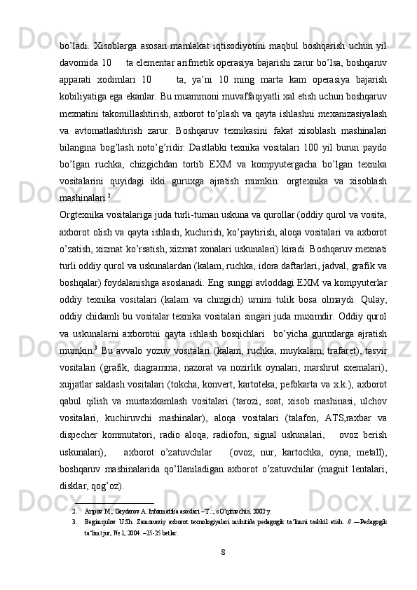 bo’ladi.   Xisoblarga   asosan   mamlakat   iqtisodiyotini   maqbul   boshqarish   uchun   yil
davomida 10        ta elementar arifmetik operasiya bajarishi zarur bo’lsa, boshqaruv
apparati   xodimlari   10         ta,   ya’ni   10   ming   marta   kam   operasiya   bajarish
kobiliyatiga ega ekanlar. Bu muammoni muvaffaqiyatli xal etish uchun boshqaruv
mexnatini takomillashtirish, axborot to’plash va qayta ishlashni  mexanizasiyalash
va   avtomatlashtirish   zarur.   Boshqaruv   texnikasini   fakat   xisoblash   mashinalari
bilangina   bog’lash   noto’g’ridir.   Dastlabki   texnika   vositalari   100   yil   burun   paydo
bo’lgan   ruchka,   chizgichdan   tortib   EXM   va   kompyutergacha   bo’lgan   texnika
vositalarini   quyidagi   ikki   guruxga   ajratish   mumkin:   orgtexnika   va   xisoblash
mashinalari. 2
Orgtexnika vositalariga juda turli-tuman uskuna va qurollar (oddiy qurol va vosita,
axborot olish va qayta ishlash, kuchirish, ko’paytirish, aloqa vositalari va axborot
o’zatish, xizmat ko’rsatish, xizmat xonalari uskunalari) kiradi. Boshqaruv mexnati
turli oddiy qurol va uskunalardan (kalam, ruchka, idora daftarlari, jadval, grafik va
boshqalar) foydalanishga asoslanadi. Eng sunggi avloddagi EXM va kompyuterlar
oddiy   texnika   vositalari   (kalam   va   chizgich)   urnini   tulik   bosa   olmaydi.   Q ulay,
oddiy chidamli bu vositalar texnika vositalari singari juda muximdir. Oddiy qurol
va   uskunalarni   axborotni   qayta   ishlash   bosqichlari     bo’yicha   guruxlarga   ajratish
mumkin. 3
  Bu   avvalo   yozuv   vositalari   (kalam,   ruchka,   muykalam,   trafaret),   tasvir
vositalari   (grafik,   diagramma,   nazorat   va   nozirlik   oynalari,   marshrut   sxemalari),
xujjatlar saklash  vositalari (tokcha, konvert, kartoteka, pefokarta va x.k.), axborot
qabul   qilish   va   mustaxkamlash   vositalari   (tarozi,   soat,   xisob   mashinasi,   ulchov
vositalari,   kuchiruvchi   mashinalar),   aloqa   vositalari   (talafon,   ATS,raxbar   va
dispecher   kommutatori,   radio   aloqa,   radiofon,   signal   uskunalari,       ovoz   berish
uskunalari),       axborot   o’zatuvchilar       (ovoz,   nur,   kartochka,   oyna,   metall),
boshqaruv   mashinalarida   qo’llaniladigan   axborot   o’zatuvchilar   (magnit   lentalari,
disklar, qog’oz).
_________________________
2. Aripov M., Gaydarov A. Informatika asoslari – T.:, «O’qituvchi», 2002 y. 
3. Begimqulov   U.Sh.   Zamonaviy   axborot   texnologiyalari   muhitida   pedagogik   ta‘limni   tashkil   etish.   //   ―Pedagogik
ta‘lim  jur, № 1, 2004. –25-25 betlar.‖
8 