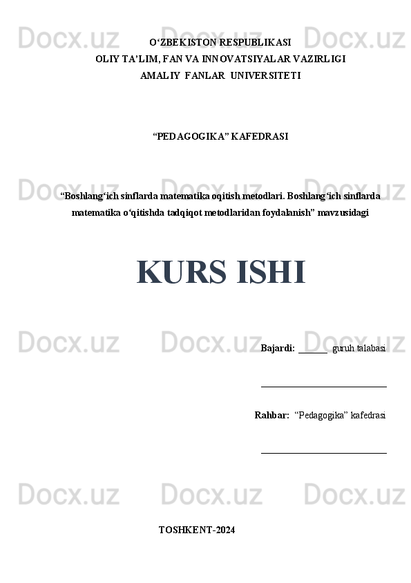 O ZBEKISTON RESPUBLIKASIʻ
OLIY TA’LIM, FAN VA INNOVATSIYALAR VAZIRLIGI
AMALIY  FANLAR  UNIVERSITETI
“PEDAGOGIKA” KAFEDRASI
 
“Boshlang ich sinflarda matematika oqitish metodlari. Boshlang ich sinflarda	
ʻ ʻ
matematika o qitishda tadqiqot metodlaridan foydalanish” mavzusidagi	
ʻ
 
 
KURS ISHI
Bajardi:   ______  guruh talabasi 
__________________________ 
Rahbar:    “Pedagogika”   kafedrasi 
__________________________                                                                                                                                                                                          
                                       
                                           TOSHKENT-2024 