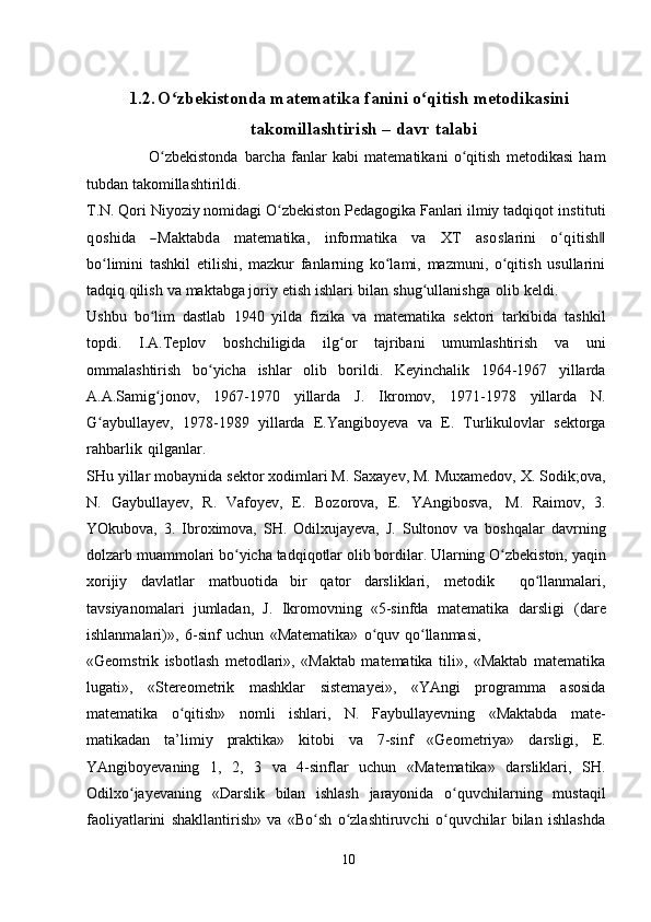 1.2. O zbekistonda matematika fanini o qitish metodikasiniʻ ʻ
takomillashtirish –   davr   talabi
                      O zbekistonda	
ʻ   barcha   fanlar   kabi   matematikani   o qitish	ʻ   metodikasi   ham
tubdan   takomillashtirildi.
T.N. Qori Niyoziy nomidagi O zbekiston Pedagogika Fanlari ilmiy tadqiqot	
ʻ  	instituti	
qoshida
   	―M	aktabd	a    	m	atem	atika,    	inform	atika    	va    	X	T    	asoslarini    	o qʻ	itish‖
bo limini   tashkil   etilishi,   mazkur   fanlarning   ko lami,   mazmuni,   o qitish   usullarini	
ʻ ʻ ʻ
tadqiq   qilish   va   maktabga joriy   etish   ishlari   bilan   shug ullanishga	
ʻ   olib   keldi.
Ushbu   bo lim   dastlab	
ʻ   1940   yilda   fizika   va   matematika   sektori   tarkibida   tashkil
topdi.   I.A.Teplov   boshchiligida   ilg or	
ʻ   tajribani   umumlashtirish   va   uni
ommalashtirish   bo yicha	
ʻ   ishlar   olib   borildi.   Keyinchalik   1964-1967   yillarda
A.A.Samig jonov,	
ʻ   1967-1970   yillarda   J.   Ikromov,   1971-1978   yillarda   N.
G aybullayev,	
ʻ   1978-1989   yillarda   E.Yangiboyeva   va   E.   Turlikulovlar   sektorga
rahbarlik   qilganlar.
SHu   yillar   mobaynida   sektor   xodimlari   M.   Saxayev,   M.   Muxamedov,   X.   Sodik;ova,
N.   Gaybullayev,   R.   Vafoyev,   E.   Bozorova,   E.   YAngibosva,   M.   Raimov,   3.
YOkubova,   3.   Ibroximova,   SH.   Odilxujayeva,   J.   Sultonov   va   boshqalar   davrning
dolzarb   muammolari   bo yicha	
ʻ   tadqiqotlar   olib   bordilar.   Ularning   O zbekiston,	ʻ   yaqin
xorijiy   davlatlar   matbuotida   bir   qator   darsliklari,   metodik     qo llanmalari,	
ʻ
tavsiyanomalari   jumladan,   J.   Ikromovning   «5-sinfda   matematika   darsligi   (dare
ishlanmalari)»,   6-sinf   uchun   «Matematika»   o quv	
ʻ   qo llanmasi,	ʻ
«Geomstrik   isbotlash   metodlari»,   «Maktab   matematika   tili»,   «Maktab   matematika
lugati»,   «Stereometrik   mashklar   sistemayei»,   «YAngi   programma   asosida
matematika   o qitish»	
ʻ   nomli   ishlari,   N.   Faybullayevning   «Maktabda   mate-
matikadan   ta’limiy   praktika»   kitobi   va   7-sinf   «Geometriya»   darsligi,   E.
YAngiboyevaning   1,   2,   3   va   4-sinflar   uchun   «Matematika»   darsliklari,   SH.
Odilxo jayevaning	
ʻ   «Darslik   bilan   ishlash   jarayonida   o quvchilarning	ʻ   mustaqil
faoliyatlarini   shakllantirish»   va   «Bo sh   o zlashtiruvchi   o quvchilar   bilan   ishlashda	
ʻ ʻ ʻ
10 