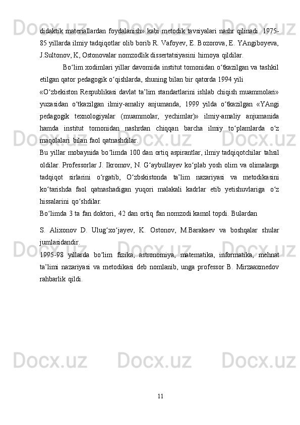 didaktik materiallardan foydalanish» kabi metodik tavsiyalari nashr qilinadi. 1975-
85 yillarda ilmiy tadqiqotlar olib borib R. Vafoyev, E. Bozorova, E. YAngiboyeva,
J.Sultonov, K,   Ostonovalar   nomzodlik   dissertatsiyasini   himoya   qildilar.
                   Bo lim xodimlari yillar davomida institut tomonidan o tkazilgan va tashkilʻ ʻ
etilgan   qator   pedagogik   o qishlarda,	
ʻ   shuning   bilan   bir   qatorda   1994   yili
«O zbekiston Respublikasi  davlat ta’lim standartlarini ishlab chiqish muammolari»	
ʻ
yuzasidan   o tkazilgan	
ʻ   ilmiy-amaliy   anjumanda,   1999   yilda   o tkazilgan   «YAngi	ʻ
pedagogik   texnologiyalar   (muammolar,   yechimlar)»   ilmiy-amaliy   anjumanida
hamda   institut   tomonidan   nashrdan   chiqqan   barcha   ilmiy   to plamlarda	
ʻ   o z	ʻ
maqolalari   bilan   faol   qatnashdilar.
Bu yillar mobaynida bo limda 100 dan ortiq aspirantlar, ilmiy tadqiqotchilar	
ʻ   tahsil
oldilar.   Professorlar  J.   Ikromov,   N.   G aybullayev ko plab	
ʻ ʻ   yosh olim  va   olimalarga
tadqiqot   sirlarini   o rgatib,	
ʻ   O zbskistonda	ʻ   ta’lim   nazariyasi   va   metodikasini
ko tarishda	
ʻ   faol   qatnashadigan   yuqori   malakali   kadrlar   etib   yetishuvlariga   o z	ʻ
hissalarini   qo shdilar.	
ʻ
Bo limda	
ʻ   3   ta   fan   doktori,   42   dan   ortiq   fan   nomzodi   kamol   topdi.   Bulardan
S.   Alixonov   D.   Ulug xo jayev,	
ʻ ʻ   K.   Ostonov,   M.Barakaev   va   boshqalar   shular
jumlasidandir.
1995-98   yillarda   bo lim	
ʻ   fizika,   astronomiya,   matematika,   informatika,   mehnat
ta’limi   nazariyasi   va   metodikasi   deb   nomlanib,   unga   professor   B.   Mirzaaxmedov
rahbarlik   qildi.
11 