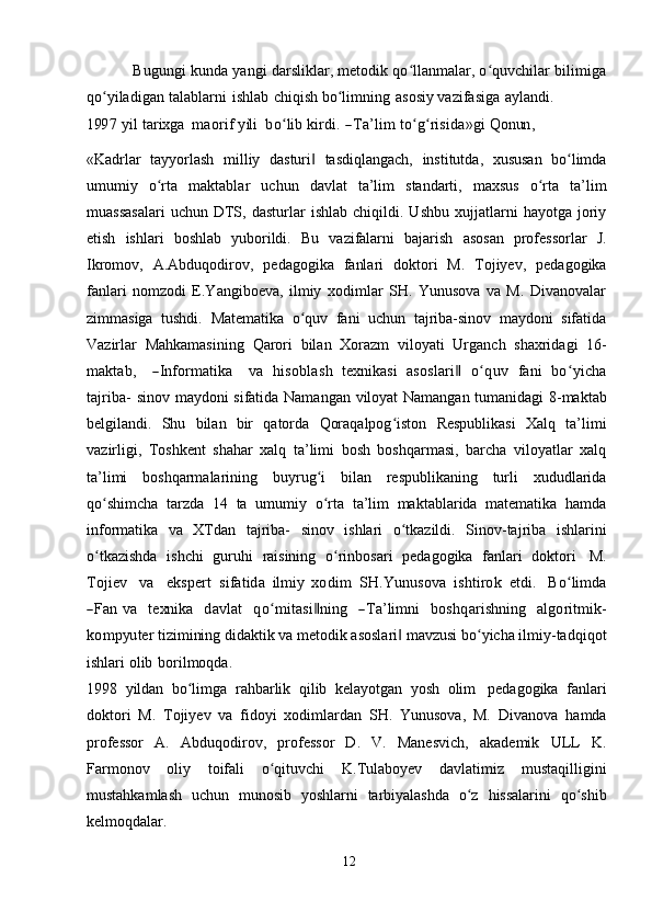                Bugungi kunda yangi darsliklar, metodik qo llanmalar, o quvchilar bilimigaʻ ʻ
qo yiladigan	
ʻ   talablarni   ishlab   chiqish   bo limning	ʻ   asosiy   vazifasiga   aylandi.	
199	7
 	yil  tarixg	a    	m	aorif  yili    	boʻlib  	kirdi.  ―Ta’lim  	toʻgʻrisida»gi  Q	onun	,
«Kadrlar   tayyorlash   milliy   dasturi	
‖   tasdiqlangach,   institutda,   xususan   bo limda	ʻ
umumiy   o rta	
ʻ   maktablar   uchun   davlat   ta’lim   standarti,   maxsus   o rta	ʻ   ta’lim
muassasalari   uchun  DTS,  dasturlar   ishlab   chiqildi.  Ushbu   xujjatlarni   hayotga   joriy
etish   ishlari   boshlab   yuborildi.   Bu   vazifalarni   bajarish   asosan   professorlar   J.
Ikromov,   A.Abduqodirov,   pedagogika   fanlari   doktori   M.   Tojiyev,   pedagogika
fanlari   nomzodi   E.Yangiboeva,   ilmiy   xodimlar   SH.   Yunusova   va   M.   Divanovalar
zimmasiga   tushdi.   Matematika   o quv   fani   uchun   tajriba-sinov   maydoni   sifatida	
ʻ
Vazirlar   Mahkamasining   Qarori   bilan   Xorazm   viloyati   Urganch   shaxridagi   16-	
m	aktab,
   	―Inform	atika    	va  	hisob	lash  	texn	ikasi  	asoslari‖  	oʻquv  	fani  	boʻyicha	
tajriba-  
sinov   maydoni   sifatida   Namangan   viloyat   Namangan   tumanidagi   8-maktab
belgilandi.   Shu   bilan   bir   qatorda   Qoraqalpog iston	
ʻ   Respublikasi   Xalq   ta’limi
vazirligi,   Toshkent   shahar   xalq   ta’limi   bosh   boshqarmasi,   barcha   viloyatlar   xalq
ta’limi   boshqarmalarining   buyrug i	
ʻ   bilan   respublikaning   turli   xududlarida
qo shimcha	
ʻ   tarzda   14   ta   umumiy   o rta   ta’lim   maktablarida   matematika   hamda	ʻ
informatika   va   XTdan   tajriba-   sinov   ishlari   o tkazildi.	
ʻ   Sinov-tajriba   ishlarini
o tkazishda	
ʻ   ishchi   guruhi   raisining   o rinbosari	ʻ   pedagogika   fanlari   doktori   M.	
Tojiev
   	va    	ekspert  	sifatida  	ilm	iy  	xod	im  	SH	.Y	unu	sova  	ishtirok  	etdi.    	Boʻlim	da	
―Fan  	va
   	texn	ika    	davlat    	qo	ʻm	itasi‖ning    	―Ta’lim	ni    	bo	shqarishn	ing    	algoritm	ik-	
kom	pyu	ter 
tizimining didaktik va metodik asoslari  mavzusi bo yicha ilmiy-tadqiqot	‖ ʻ
ishlari   olib   borilmoqda.
1998   yildan   bo limga	
ʻ   rahbarlik   qilib   kelayotgan   yosh   olim   pedagogika   fanlari
doktori   M.   Tojiyev   va   fidoyi   xodimlardan   SH.   Yunusova,   M.   Divanova   hamda
professor   A.   Abduqodirov,   professor   D.   V.   Manesvich,   akademik   ULL   K.
Farmonov   oliy   toifali   o qituvchi	
ʻ   K.Tulaboyev   davlatimiz   mustaqilligini
mustahkamlash   uchun   munosib   yoshlarni   tarbiyalashda   o z	
ʻ   hissalarini   qo shib	ʻ
kelmoqdalar.
12 