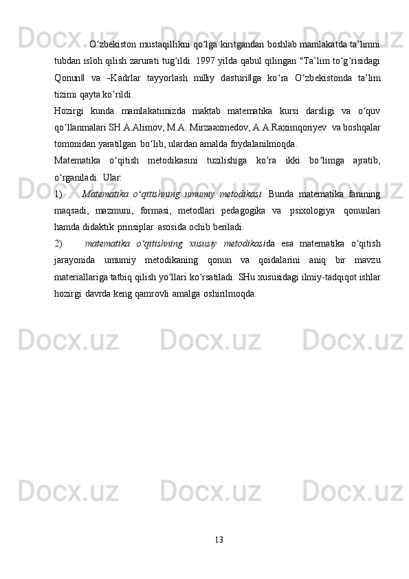                   O zbekiston mustaqillikni qo lga kiritgandan boshlab mamlakatda ta’limniʻ ʻ
tubdan isloh qilish zarurati tug ildi. 1997 yilda qabul qilingan "Ta’lim to g risidagi	
ʻ ʻ ʻ	
Q	onun	‖
 	va  	―K	adrlar  	tayy	orlash  	m	illi	y  	dasturi‖ga  	koʻra  	O	ʻzbekistonda  	ta’lim	
tizim	i 
qayta   ko rildi.	ʻ
Hozirgi   kunda   mamlakatimizda   maktab   matematika   kursi   darsligi   va   o quv	
ʻ
qo llanmalari	
ʻ   SH.A.Alimov,   M.A.   Mirzaaxmedov,   A.A.Raximqoriyev   va   boshqalar
tomonidan   yaratilgan   bo lib,	
ʻ   ulardan   amalda   foydalanilmoqda.
Matematika   o qitish	
ʻ   metodikasini   tuzilishiga   ko ra	ʻ   ikki   bo limga	ʻ   ajratib,
o rganiladi.	
ʻ   Ular:
1) Matematika   o qitishning	
ʻ   umumiy   metodikasi .   Bunda   matematika   fanining
maqsadi,   mazmuni,   formasi,   metodlari   pedagogika   va   psixologiya   qonunlari
hamda   didaktik   prinsiplar   asosida   ochib   beriladi.
2) matematika   o qitishning
ʻ   xususiy   metodikasi da   esa   matematika   o qitish	ʻ
jarayonida   umumiy   metodikaning   qonun   va   qoidalarini   aniq   bir   mavzu
materiallariga   tatbiq   qilish   yo llari	
ʻ   ko rsatiladi.	ʻ   SHu   xususidagi   ilmiy-tadqiqot   ishlar
hozirgi   davrda   keng   qamrovli   amalga   oshirilmoqda.
13 