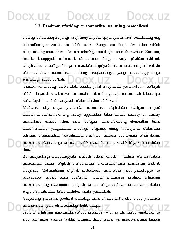 1.3. Predmet   sifatidagi   matematika va   uning   metodikasi
Hozirgi   butun   xalq   xo jaligiʻ   va   ijtimoiy   hayotni   qayta   qurish   davri   texnikaning eng
takomillashgan   vositalarini   talab   etadi.   Bunga   esa   faqat   fan   bilan   ishlab
chiqarishning mustahkam o zaro hamkorligi asosidagina	
ʻ   erishish mumkin.   Xususan,
texnika   taraqqiyoti   matematik   olimlarimiz   oldiga   nazariy   jihatdan   ishlanib
chiqilishi zarur bo lgan bir qator masalalarni qo yadi. Bu masalalarning hal	
ʻ ʻ   etilishi
o z   navbatida   matematika   fanining   rivojlanishiga,   yangi   muvoffaqiyatlarga	
ʻ
erishishiga   sabab   bo ladi.	
ʻ
Texnika   va   fanning   hamkorlikda   bunday   jadal   rivojlanishi   yosh   avlod   –   bo lajak	
ʻ
ishlab   chiqarish   kadrlari   va   ilm   muxlislaridan   fan   yutuqlarini   turmush   talablariga
ko ra	
ʻ   foydalana   olish   darajasida   o zlashtirishni	ʻ   talab   etadi.
Ma’lumki,   oliy   o quv	
ʻ   yurtlarida   matematika   o qitishdan	ʻ   kutilgan   maqsad
talabalarni   matematikaning   asosiy   apparatlari   bilan   hamda   nazariy   va   amaliy
masalalarni   echish   uchun   zarur   bo lgan	
ʻ   matematikaning   elementlari   bilan
tanishtirishdan,   yangiliklarni   mustaqil   o rganib,	
ʻ   uning   tadbiqlarini   o zlashtira	ʻ
bilishga   o rgatishdan,	
ʻ   talabalarning   mantiqiy   fikrlash   qobiliyatini   o stirishdan,	ʻ
matematik   izlanishlarga   va   muhandislik   masalalarni   matematik   tilga   ko chirishdan
ʻ
iborat.
Bu   maqsadlarga   muvoffaqiyatli   erishish   uchun   kurash   –   intilish   o z
ʻ   navbatida
matematika   fanini   o qitish	
ʻ   metodikasini   takomillashtirish   masalasini   keltirib
chiqaradi.   Matematikani   o qitish   metodikasi   matematika   fani,   psixologiya	
ʻ   va
pedagogika   fanlari   bilan   bog liqdir.	
ʻ   Uning   zimmasiga   predmet   sifatidagi
matematikaning   mazmunini   aniqlash   va   uni   o rganuvchilar	
ʻ   tomonidan   nisbatan
engil   o zlashtirishni	
ʻ   ta’minlashdek   vazifa   yuklatiladi.
Yuqoridagi   jumladan   predmet   sifatidagi   matematikani   hatto   oliy   o quv	
ʻ   yurtlarida
ham   ravshan   ajrata   olish   lozimligi   kelib   chiqadi.
Predmet   sifatidagi   matematika   (o quv   predmeti)   –   bu   aslida   sun’iy   yaratilgan	
ʻ   va
aniq   printsiplar   asosida   tashkil   qilingan   ilmiy   faktlar   va   nazariyalarning   hamda
14 