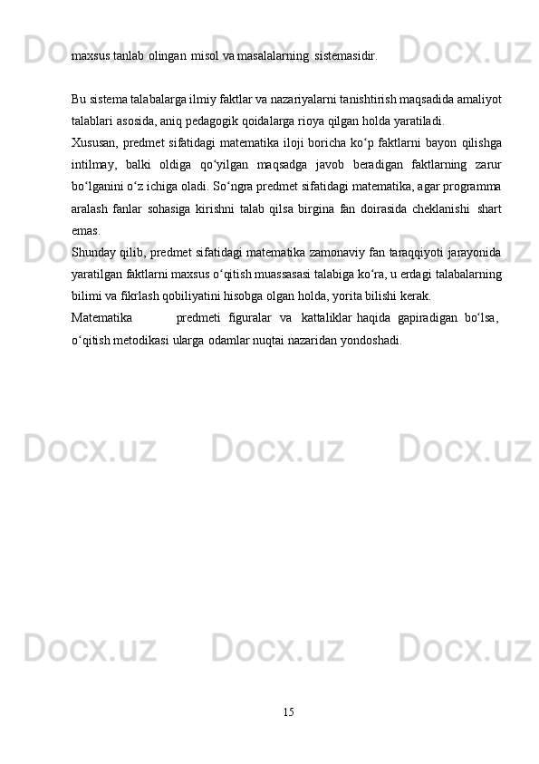 maxsus   tanlab   olingan   misol   va   masalalarning   sistemasidir.
Bu sistema talabalarga ilmiy faktlar va nazariyalarni tanishtirish maqsadida   amaliyot
talablari   asosida,   aniq   pedagogik   qoidalarga   rioya   qilgan   holda   yaratiladi.
Xususan,  predmet sifatidagi matematika iloji boricha ko p faktlarni  bayonʻ   qilishga
intilmay,   balki   oldiga   qo yilgan   maqsadga   javob	
ʻ   beradigan   faktlarning   zarur
bo lganini	
ʻ   o z	ʻ   ichiga   oladi.   So ngra	ʻ   predmet   sifatidagi matematika,   agar   programma
aralash   fanlar   sohasiga   kirishni   talab   qilsa   birgina   fan   doirasida   cheklanishi   shart
emas.
Shunday   qilib,   predmet   sifatidagi   matematika   zamonaviy fan taraqqiyoti   jarayonida
yaratilgan faktlarni maxsus o qitish muassasasi talabiga ko ra, u erdagi
ʻ ʻ   talabalarning
bilimi va   fikrlash   qobiliyatini hisobga   olgan   holda,   yorita   bilishi   kerak.
Matematika predmeti   figuralar va kattaliklar   haqida   gapiradigan   bo lsa, 	
ʻ
o qitish	
ʻ   metodikasi   ularga   odamlar   nuqtai   nazaridan   yondoshadi.
15 