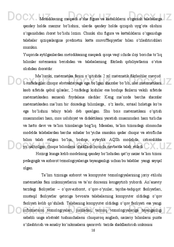                        Metodikaning   maqsadi   o shaʻ   figura   va   kattaliklarni o rganish	ʻ   talabalarga
qanday   holda   manzur   bo lishini,	
ʻ   ularda   qanday   holda   qiziqish   uyg ota   olishini	ʻ
o rganishdan   iborat   bo lishi   lozim.   Chunki   shu   figura   va   kattaliklarni   o rganishga	
ʻ ʻ ʻ
talabalar   qiziqsalargina   predmetni   katta   muvoffaqiyatlar   bilan   o zlashtirishlari	
ʻ
mumkin.
Yuqorida   aytilganlardan   metodikaning   maqsadi   qisqa   vaqt   ichida   iloji   boricha   to liq	
ʻ
bilimlar   sistemasini   berishdan   va   talabalarning   fikrlash   qobiliyatlarini   o stira
ʻ
olishdan   iboratdir.
               Ma’lumki, matematika fanini o qitishda 2 xil matematik fikrlashlar mavjud:	
ʻ
1-toifadagilar chuqur abstraktsiyaga ega bo lgan shaxslar bo lib, ular matematikani	
ʻ ʻ
kasb   sifatida   qabul   qilsalar,   2-toifadagi   kishilar   esa   boshqa   fanlarni   vakili   sifatida
matematikadan   samarali   foydalana   oladilar.   Keng   ma’noda   barcha   shaxslar
matematikadan   ma’lum   bir   doiradagi   bilimlarga,   o z   kasbi,   sotsial   holatiga   ko ra	
ʻ ʻ
ega   bo lishini	
ʻ   tabiiy   talab   deb   qaralgan.   Shu   bois   matematikani   o qitish	ʻ
muammolari ham, mos uslubiyat va didaktikani yaratish muammolari ham turlicha
va   hatto   davr   va   ta’lim   tizimlariga   bog liq.   Masalan,   ta’lim   tizimidagi   olmoncha	
ʻ
modelda   talabalardan   barcha   sohalar   bo yicha   mumkin   qadar   chuqur   va   atroflicha
ʻ
bilim   talab   etilgan   bo lsa,	
ʻ   boshqa,   aytaylik   AQSh   modelida,   ixtisoslikka
yo naltirilgan	
ʻ   chuqur   bilimlarni   shakllash   birinchi   navbatda   talab   etiladi.
            Hozirgi kunga kelib modelning qanday bo lishidan qat’iy nazar ta’lim tizimi	
ʻ
pedagogik   va   axborot   texnologiyalariga   tayanganligi   uchun   bu   talablar   yangi   sayqal
olgan.
                        Ta’lim   tizimiga   axborot   va   kompyuter   texnologiyalarining   joriy   etilishi
matematika   fani   imkoniyatlarini   va  ta’sir   doirasini   kengaytirib  yubordi.  An’anaviy
tarzdagi   faoliyatlar   –   o quv-axborot,	
ʻ   o quv-o yinlar,	ʻ ʻ   tajriba-tadqiqot   faoliyatlari,
mustaqil   faoliyatlar   qatoriga   bevosita   talabalarning   kompyuter   oldidagi   o quv	
ʻ
faoliyati kelib qo shiladi. Talabaning kompyuter oldidagi o quv faoliyati esa yangi	
ʻ ʻ
informatsion   texnologiyalari,   jumladan,   tarmoq   texnologiyalariga   tayanganligi
sababli   unga   abstrakt   tushunchalarni   chuqurroq   anglash,   nazariy   bilimlarni   puxta
o zlashtirish	
ʻ   va   amaliy   ko nikmalarni	ʻ   qamrovli   tarzda   shakllantirish   imkonini
16 