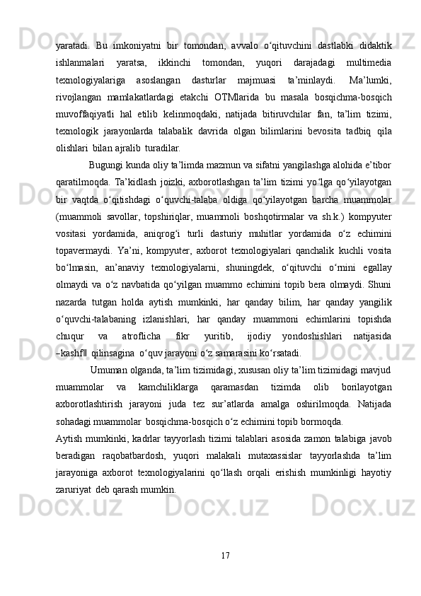 yaratadi.   Bu   imkoniyatni   bir   tomondan,   avvalo   o qituvchini   dastlabki   didaktikʻ
ishlanmalari   yaratsa,   ikkinchi   tomondan,   yuqori   darajadagi   multimedia
texnologiyalariga   asoslangan   dasturlar   majmuasi   ta’minlaydi.   Ma’lumki,
rivojlangan   mamlakatlardagi   etakchi   OTMlarida   bu   masala   bosqichma-bosqich
muvoffaqiyatli   hal   etilib   kelinmoqdaki,   natijada   bitiruvchilar   fan,   ta’lim   tizimi,
texnologik   jarayonlarda   talabalik   davrida   olgan   bilimlarini   bevosita   tadbiq   qila
olishlari   bilan   ajralib   turadilar.
            Bugungi kunda oliy ta’limda mazmun va sifatni yangilashga alohida e’tibor
qaratilmoqda.   Ta’kidlash   joizki,   axborotlashgan   ta’lim   tizimi   yo lga   qo yilayotgan	
ʻ ʻ
bir   vaqtda   o qitishdagi   o quvchi-talaba   oldiga   qo yilayotgan   barcha   muammolar	
ʻ ʻ ʻ
(muammoli   savollar,   topshiriqlar,   muammoli   boshqotirmalar   va   sh.k.)   kompyuter
vositasi   yordamida,   aniqrog i	
ʻ   turli   dasturiy   muhitlar   yordamida   o z	ʻ   echimini
topavermaydi.   Ya’ni,   kompyuter,   axborot   texnologiyalari   qanchalik   kuchli   vosita
bo lmasin,	
ʻ   an’anaviy   texnologiyalarni,   shuningdek,   o qituvchi	ʻ   o rnini	ʻ   egallay
olmaydi   va   o z   navbatida   qo yilgan   muammo   echimini   topib   bera   olmaydi.   Shuni	
ʻ ʻ
nazarda   tutgan   holda   aytish   mumkinki,   har   qanday   bilim,   har   qanday   yangilik
o quvchi-talabaning	
ʻ   izlanishlari,   har   qanday   muammoni   echimlarini   topishda
chu	qur
       	va        	atroflicha        	fikr        	yu	ritib,        	ijod	iy      	yondo	shishlari      	natijasida	
―kashf	 ‖
qilinsagina   o quv	ʻ   jarayoni   o z	ʻ   samarasini   ko rsatadi.	ʻ
             Umuman olganda, ta’lim tizimidagi, xususan oliy ta’lim tizimidagi mavjud
muammolar   va   kamchiliklarga   qaramasdan   tizimda   olib   borilayotgan
axborotlashtirish   jarayoni   juda   tez   sur’atlarda   amalga   oshirilmoqda.   Natijada
sohadagi   muammolar   bosqichma-bosqich   o z	
ʻ   echimini   topib   bormoqda.
Aytish   mumkinki,   kadrlar   tayyorlash   tizimi   talablari   asosida   zamon   talabiga   javob
beradigan   raqobatbardosh,   yuqori   malakali   mutaxassislar   tayyorlashda   ta’lim
jarayoniga   axborot   texnologiyalarini   qo llash   orqali   erishish   mumkinligi   hayotiy	
ʻ
zaruriyat   deb   qarash   mumkin.
17 