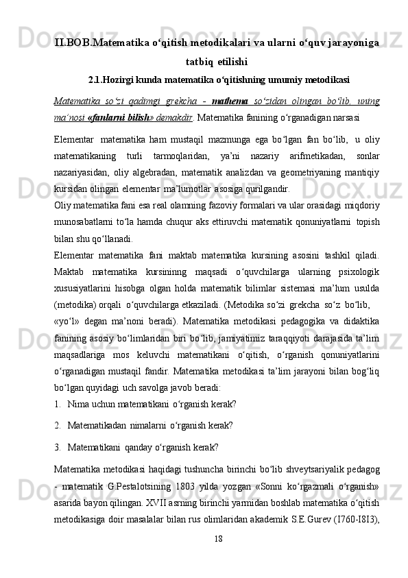 II.BOB.Matematika   o qitishʻ   metodikalari   va ularni   o quv	ʻ   jarayoniga
tatbiq   etilishi
2.1.Hozirgi   kunda   matematika   o qitishning	
ʻ   umumiy   metodikasi
Matematika   so zi   qadimgi   grekcha   -  	
ʻ    mathema      so zidan   olingan   bo lib,   uning	ʻ ʻ   
ma’nosi             «fanlarni             bilish    »            demakdir    .   Matematika   fanining o rganadigan narsasi	
ʻ  
Elementar   matematika   ham   mustaqil   mazmunga   ega   bo lgan   fan   bo lib,
ʻ ʻ   u   oliy
matematikaning   turli   tarmoqlaridan,   ya’ni   nazariy   arifmetikadan,   sonlar
nazariyasidan,   oliy   algebradan,   matematik   analizdan   va   geometriyaning   mantiqiy
kursidan   olingan   elementar   ma’lumotlar   asosiga   qurilgandir.
Oliy matematika fani esa real olamning fazoviy formalari va ular orasidagi   miqdoriy
munosabatlarni   to la	
ʻ   hamda   chuqur   aks   ettiruvchi   matematik   qonuniyatlarni   topish
bilan   shu   qo llanadi.	
ʻ
Elementar   matematika   fani   maktab   matematika   kursining   asosini   tashkil   qiladi.
Maktab   matematika   kursininng   maqsadi   o quvchilarga   ularning   psixologik	
ʻ
xususiyatlarini   hisobga   olgan   holda   matematik   bilimlar   sistemasi   ma’lum   usulda
(metodika)   orqali   o quvchilarga	
ʻ   etkaziladi.   (Metodika   so zi	ʻ   grekcha   so z	ʻ   bo lib,	ʻ
«yo l»	
ʻ   degan   ma’noni   beradi).   Matematika   metodikasi   pedagogika   va   didaktika
fanining   asosiy   bo limlaridan   biri   bo lib,   jamiyatimiz   taraqqiyoti   darajasida   ta’lim	
ʻ ʻ
maqsadlariga   mos   keluvchi   matematikani   o qitish,	
ʻ   o rganish	ʻ   qonuniyatlarini
o rganadigan  mustaqil   fandir. Matematika   metodikasi   ta’lim   jarayoni   bilan bog liq	
ʻ ʻ
bo lgan
ʻ   quyidagi   uch   savolga   javob   beradi:
1. Nima   uchun   matematikani   o rganish	
ʻ   kerak?
2. Matematikadan   nimalarni   o rganish
ʻ   kerak?
3. Matematikani   qanday   o rganish	
ʻ   kerak?
Matematika   metodikasi haqidagi tushuncha   birinchi bo lib	
ʻ   shveytsariyalik   pedagog
-   matematik   G.Pestalotsining   1803   yilda   yozgan   «Sonni   ko rgazmali	
ʻ   o rganish»	ʻ
asarida   bayon   qilingan.   XVII   asrning   birinchi   yarmidan   boshlab   matematika o qitish	
ʻ
metodikasiga doir masalalar bilan rus olimlaridan akademik   S.E.Gurev   (I760-I8I3),
18 