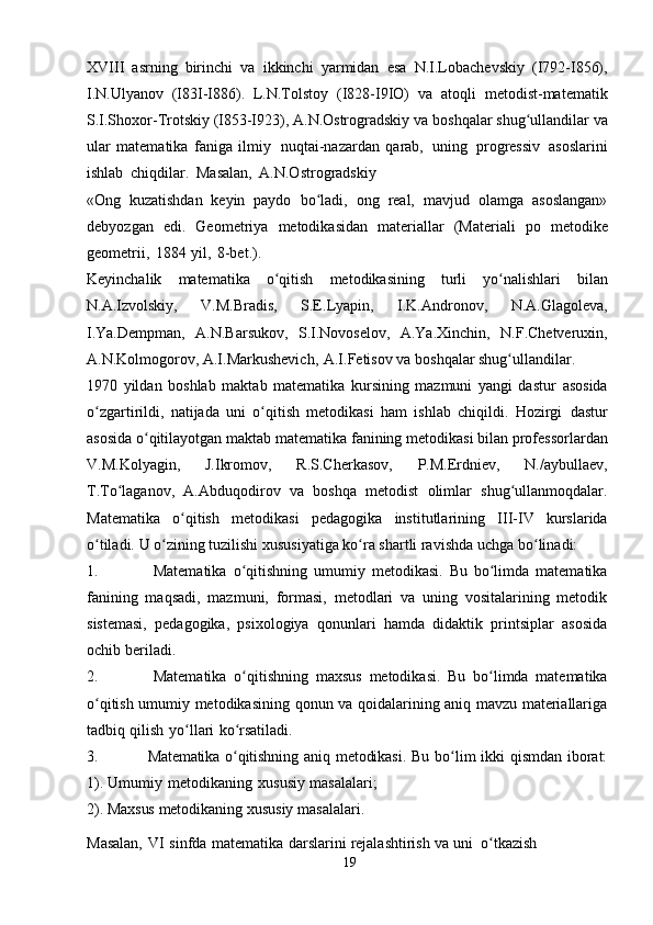 XVIII   asrning   birinchi   va   ikkinchi   yarmidan   esa   N.I.Lobachevskiy   (I792-I856),
I.N.Ulyanov   (I83I-I886).   L.N.Tolstoy   (I828-I9IO)   va   atoqli   metodist-matematik
S.I.Shoxor-Trotskiy (I853-I923), A.N.Ostrogradskiy   va   boshqalar   shug ullandilarʻ   va
ular   matematika   faniga   ilmiy   nuqtai-nazardan   qarab,   uning   progressiv   asoslarini
ishlab   chiqdilar.   Masalan,   A.N.Ostrogradskiy
«Ong   kuzatishdan   keyin   paydo   bo ladi,	
ʻ   ong   real,   mavjud   olamga   asoslangan»
debyozgan   edi.   Geometriya   metodikasidan   materiallar   (Materiali   po   metodike
geometrii,   1884   yil,   8-bet.).
Keyinchalik   matematika   o qitish	
ʻ   metodikasining   turli   yo nalishlari	ʻ   bilan
N.A.Izvolskiy,   V.M.Bradis,   S.E.Lyapin,   I.K.Andronov,   N.A.Glagoleva,
I.Ya.Dempman,   A.N.Barsukov,   S.I.Novoselov,   A.Ya.Xinchin,   N.F.Chetveruxin,
A.N.Kolmogorov,   A.I.Markushevich,   A.I.Fetisov   va   boshqalar   shug ullandilar.
ʻ
1970   yildan   boshlab   maktab   matematika   kursining   mazmuni   yangi   dastur   asosida
o zgartirildi,   natijada   uni   o qitish   metodikasi   ham   ishlab   chiqildi.   Hozirgi	
ʻ ʻ   dastur
asosida   o qitilayotgan	
ʻ   maktab   matematika   fanining   metodikasi   bilan   professorlardan
V.M.Kolyagin,   J.Ikromov,   R.S.Cherkasov,   P.M.Erdniev,   N./aybullaev,
T.To laganov,	
ʻ   A.Abduqodirov   va   boshqa   metodist   olimlar   shug ullanmoqdalar.	ʻ
Matematika   o qitish	
ʻ   metodikasi   pedagogika   institutlarining   III-IV   kurslarida
o tiladi.	
ʻ   U o zining tuzilishi xususiyatiga ko ra shartli ravishda	ʻ ʻ   uchga   bo linadi:	ʻ
1. Matematika   o qitishning   umumiy   metodikasi.   Bu   bo limda   matematika	
ʻ ʻ
fanining   maqsadi,   mazmuni,   formasi,   metodlari   va   uning   vositalarining   metodik
sistemasi,   pedagogika,   psixologiya   qonunlari   hamda   didaktik   printsiplar   asosida
ochib   beriladi.
2. Matematika   o qitishning
ʻ   maxsus   metodikasi.   Bu   bo limda	ʻ   matematika
o qitish umumiy metodikasining qonun va qoidalarining aniq mavzu materiallariga	
ʻ
tadbiq   qilish   yo llari	
ʻ   ko rsatiladi.	ʻ
3. Matematika o qitishning  
ʻ aniq  metodikasi.   Bu  bo lim   ikki  qismdan  iborat:	ʻ
1).   Umumiy   metodikaning   xususiy   masalalari;
2).   Maxsus   metodikaning   xususiy   masalalari.
Masalan,   VI   sinfda   matematika   darslarini   rejalashtirish   va   uni   o tkazish	
ʻ  
19 