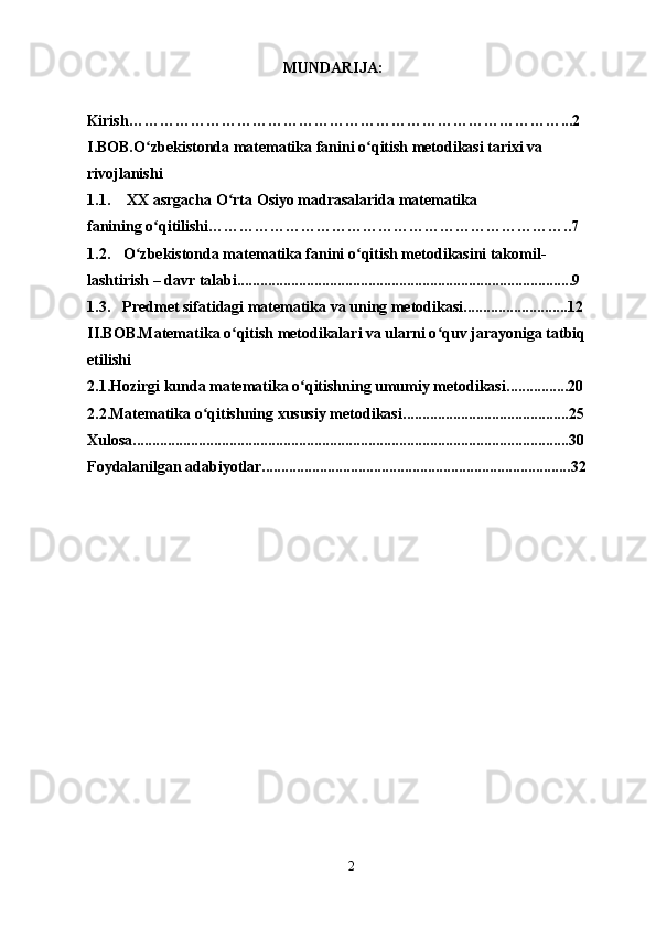MUNDARIJA:
Kirish …………………………………………………………………………...2
I.BOB. O zbekistonda matematika fanini o qitish metodikasi tarixi vaʻ ʻ
rivojlanishi
1.1. XX asrgacha O rta Osiyo madrasalarida matematika	
ʻ
fanining o qitilishi	
ʻ ……………………………………………………………..7
1.2. O zbekistonda matematika fanini o qitish metodikasini takomil- 	
ʻ ʻ
lashtirish – davr talabi .......................................................................................9
1.3. Predmet sifatidagi matematika va uning metodikasi ...........................12
II.BOB.Matematika o qitish metodikalari va ularni o quv jarayoniga tatbiq	
ʻ ʻ
etilishi
2.1. Hozirgi kunda matematika o qitishning umumiy metodikasi	
ʻ ................20
2.2. Matematika o qitishning xususiy metodikasi	
ʻ ...........................................25
Xulosa .................................................................................................................30
Foydalanilgan  adabiyotlar................................................................................ 32
2